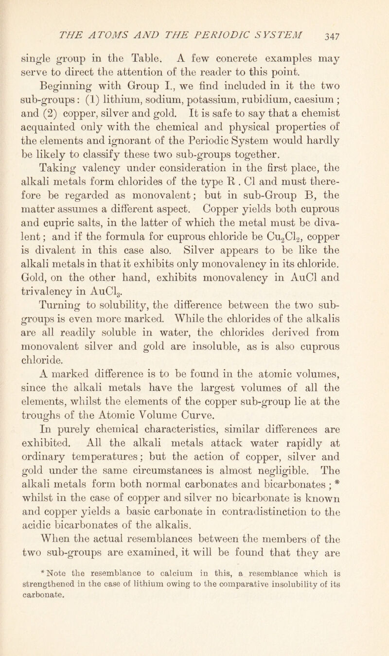 single group in the Table. A few concrete examples may serve to direct the attention of the reader to this point. Beginning with Group I., we find included in it the two sub-groups : (1) lithium, sodium, potassium, rubidium, caesium ; and (2) copper, silver and gold. It is safe to say that a chemist acquainted only with the chemical and physical properties of the elements and ignorant of the Periodic System would hardly be likely to classify these two sub-groups together. Taking valency under consideration in the first place, the alkali metals form chlorides of the type R . Cl and must there¬ fore be regarded as monovalent; but in sub-Group B, the matter assumes a different aspect. Copper yields both cuprous and cupric salts, in the latter of which the metal must be diva¬ lent ; and if the formula for cuprous chloride be Cu2C12, copper is divalent in this case also. Silver appears to be like the alkali metals in that it exhibits only monovalency in its chloride. Gold, on the other hand, exhibits monovalency in AuCl and trivalency in AuC13. Turning to solubility, the difference between the two sub¬ groups is even more marked. While the chlorides of the alkalis are all readily soluble in water, the chlorides derived from monovalent silver and gold are insoluble, as is also cuprous chloride. A marked difference is to be found in the atomic volumes, since the alkali metals have the largest volumes of all the elements, whilst the elements of the copper sub-group lie at the troughs of the Atomic Volume Curve. In purely chemical characteristics, similar differences are exhibited. All the alkali metals attack water rapidly at ordinary temperatures; but the action of copper, silver and gold under the same circumstances is almost negligible. The alkali metals form both normal carbonates and bicarbonates ; * whilst in the case of copper and silver no bicarbonate is known and copper yields a basic carbonate in contradistinction to the acidic bicarbonates of the alkalis. When the actual resemblances between the members of the two sub-groups are examined, it will be found that they are *Note the resemblance to calcium in this, a resemblance which is strengthened in the case of lithium owing to the comparative insolubility of its carbonate.