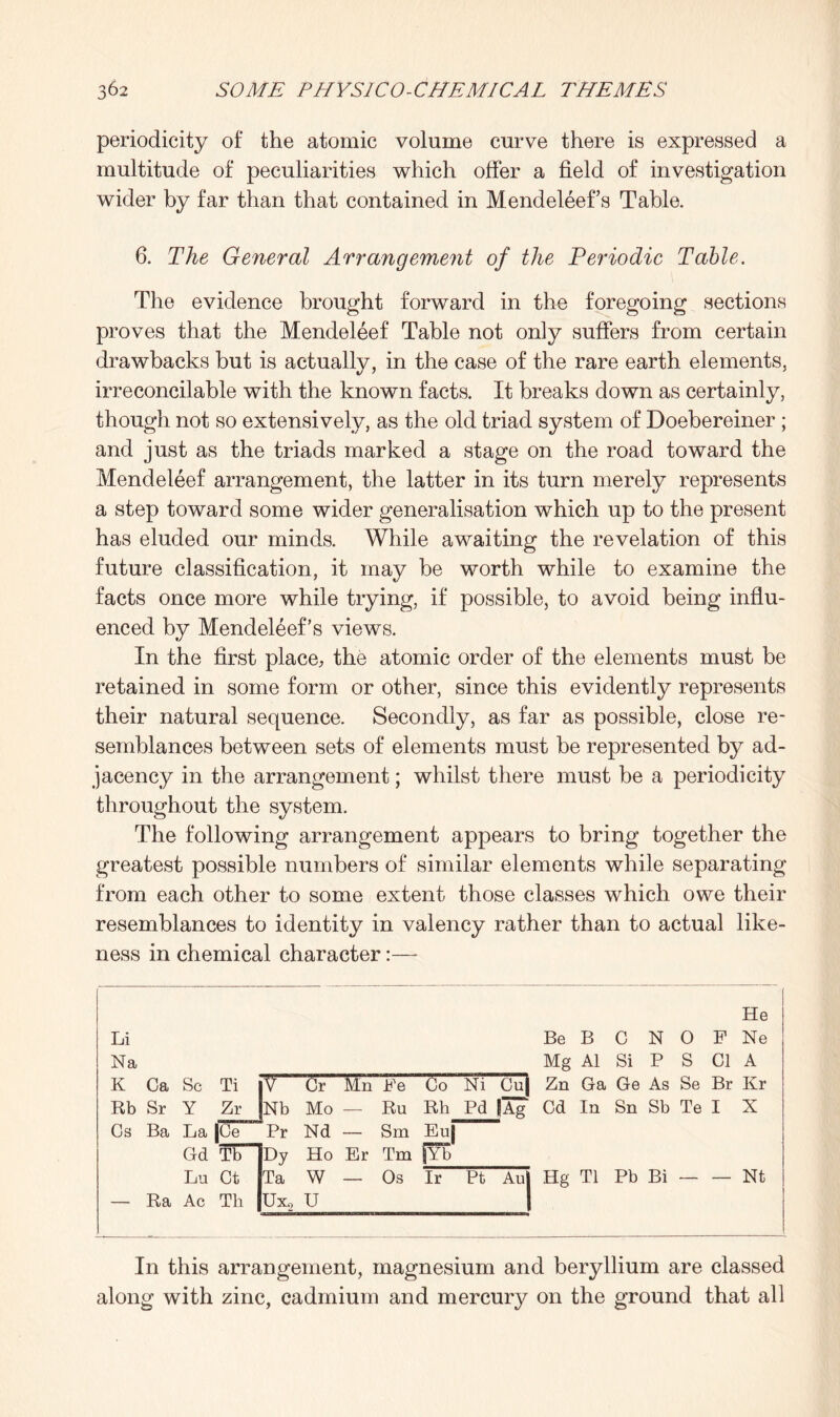 periodicity of the atomic volume curve there is expressed a multitude of peculiarities which offer a field of investigation wider by far than that contained in Mendeleef s Table. 6. The General Arrangement of the Periodic Table. The evidence brought forward in the foregoing sections proves that the Mendeleef Table not only suffers from certain drawbacks but is actually, in the case of the rare earth elements, irreconcilable with the known facts. It breaks down as certainly, though not so extensively, as the old triad system of Doebereiner ; and just as the triads marked a stage on the road toward the Mendeleef arrangement, the latter in its turn merely represents a step toward some wider generalisation which up to the present has eluded our minds. While awaiting the revelation of this future classification, it may be worth while to examine the facts once more while trying, if possible, to avoid being influ¬ enced by Mendel6ef’s views. In the first place, the atomic order of the elements must be retained in some form or other, since this evidently represents their natural sequence. Secondly, as far as possible, close re¬ semblances between sets of elements must be represented by ad¬ jacency in the arrangement; whilst there must be a periodicity throughout the system. The following arrangement appears to bring together the greatest possible numbers of similar elements while separating from each other to some extent those classes which owe their resemblances to identity in valency rather than to actual like¬ ness in chemical character:— He Li Be B C N 0 F Ne Na Mg A1 Si P S Cl A K Ca Sc Ti T“ Cr Mn Ee Co Ni Cu| Zn Ga Ge As Se Br Kr Rb Sr Y Zr Nb Mo — Ru Rh Pd lAg Cd In Sn Sb Te I X Cs Ba La |Ce Pr Nd — Sm Euj Gd T'b Dy Ho Er Tm |Yb Lu Ct Ta W — Os Ir Pt Au Hg Tl Pb Bi — — m — Ra Ac Tli Ux2 U In this arrangement, magnesium and beryllium are classed along with zinc, cadmium and mercury on the ground that all