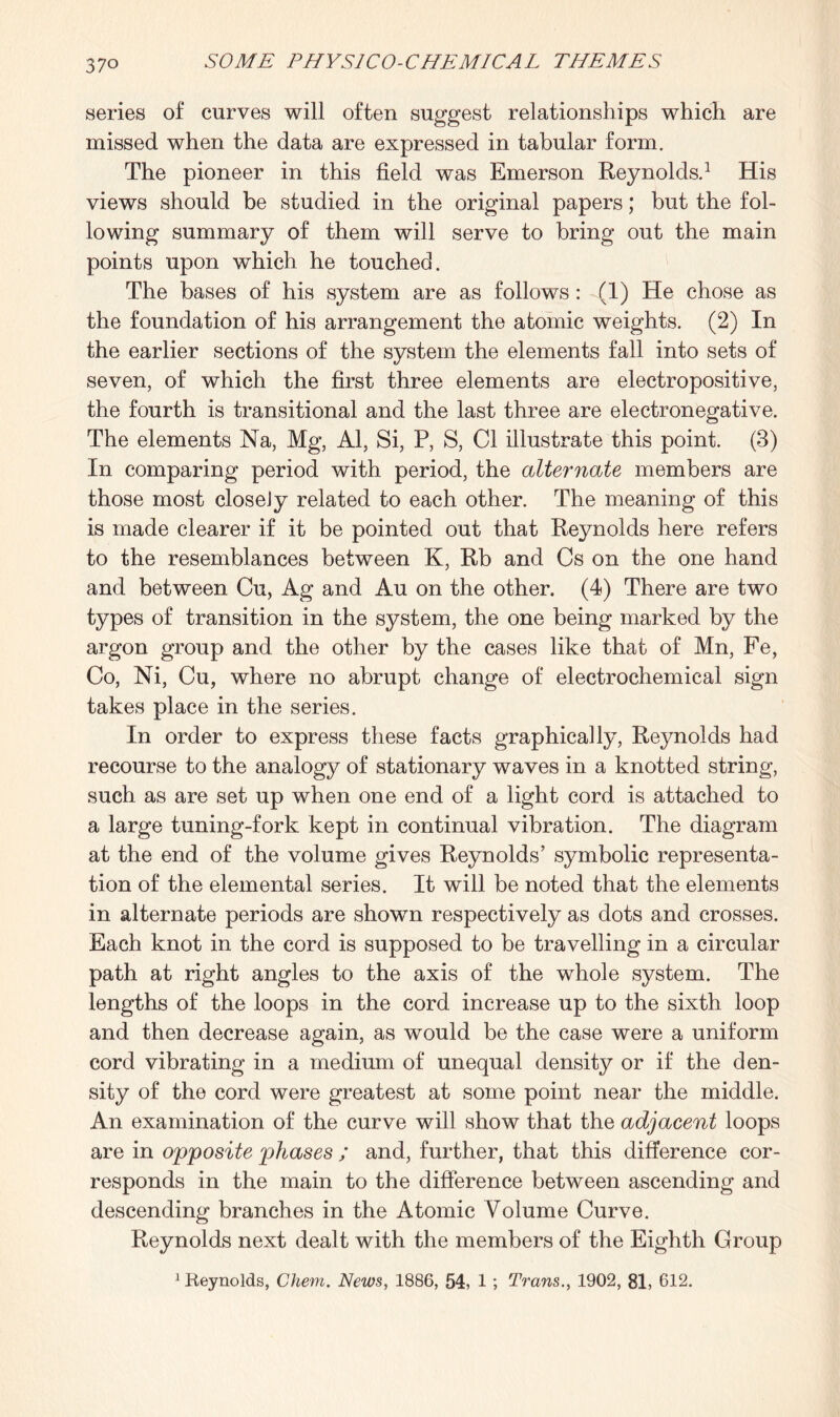 series of curves will often suggest relationships which are missed when the data are expressed in tabular form. The pioneer in this field was Emerson Reynolds.1 His views should be studied in the original papers; but the fol¬ lowing summary of them will serve to bring out the main points upon which he touched. The bases of his system are as follows: (1) He chose as the foundation of his arrangement the atomic weights. (2) In the earlier sections of the system the elements fall into sets of seven, of which the first three elements are electropositive, the fourth is transitional and the last three are electronegative. The elements Na, Mg, Al, Si, P, S, Cl illustrate this point. (3) In comparing period with period, the alternate members are those most closeJy related to each other. The meaning of this is made clearer if it be pointed out that Reynolds here refers to the resemblances between K, Rb and Cs on the one hand and between Cu, Ag and Au on the other. (4) There are two types of transition in the system, the one being marked by the argon group and the other by the cases like that of Mn, Fe, Co, Ni, Cu, where no abrupt change of electrochemical sign takes place in the series. In order to express these facts graphically, Reynolds had recourse to the analogy of stationary waves in a knotted string, such as are set up when one end of a light cord is attached to a large tuning-fork kept in continual vibration. The diagram at the end of the volume gives Reynolds’ symbolic representa¬ tion of the elemental series. It will be noted that the elements in alternate periods are shown respectively as dots and crosses. Each knot in the cord is supposed to be travelling in a circular path at right angles to the axis of the whole system. The lengths of the loops in the cord increase up to the sixth loop and then decrease again, as would be the case were a uniform cord vibrating in a medium of unequal density or if the den¬ sity of the cord were greatest at some point near the middle. An examination of the curve will show that the adjacent loops are in opposite phases ; and, further, that this difference cor¬ responds in the main to the difference between ascending and descending branches in the Atomic Volume Curve. Reynolds next dealt with the members of the Eighth Group 1 Keynolds, Chem. News, 1886, 54, 1 ; Trans., 1902, 81, 612.