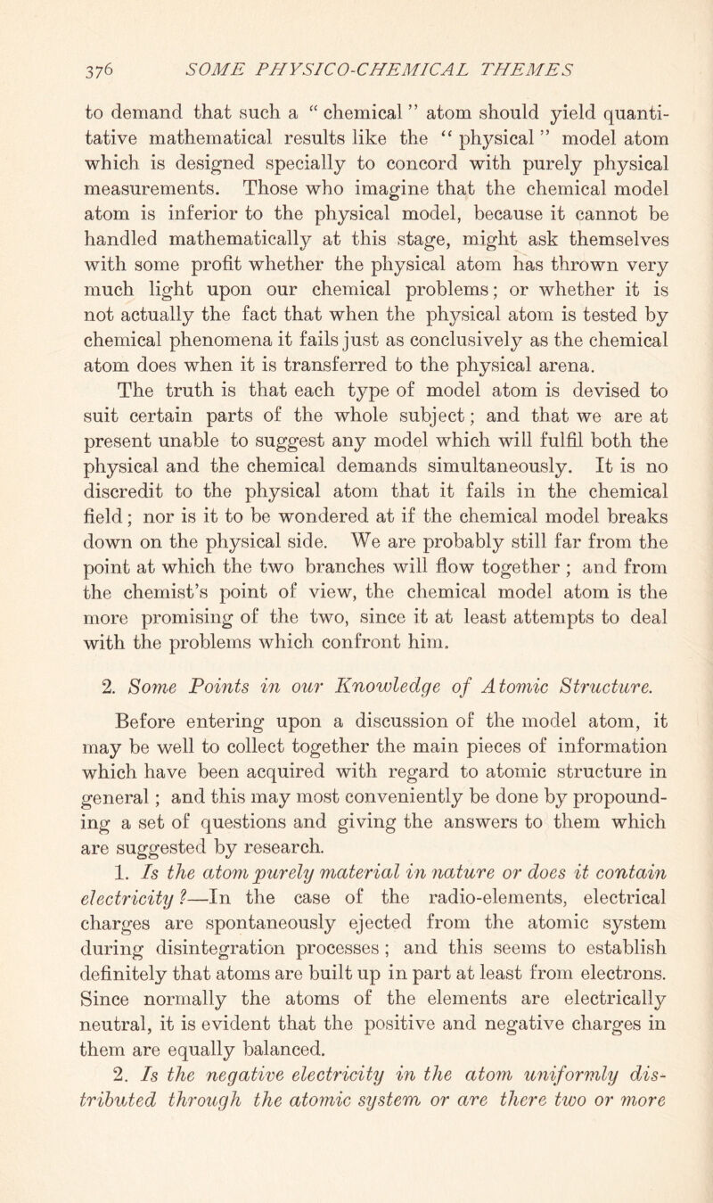 to demand that such a “ chemical ” atom should yield quanti¬ tative mathematical results like the “ physical ” model atom which is designed specially to concord with purely physical measurements. Those who imagine that the chemical model atom is inferior to the physical model, because it cannot be handled mathematically at this stage, might ask themselves with some profit whether the physical atom has thrown very much light upon our chemical problems; or whether it is not actually the fact that when the physical atom is tested by chemical phenomena it fails just as conclusively as the chemical atom does when it is transferred to the physical arena. The truth is that each type of model atom is devised to suit certain parts of the whole subject; and that we are at present unable to suggest any model which will fulfil both the physical and the chemical demands simultaneously. It is no discredit to the physical atom that it fails in the chemical field; nor is it to be wondered at if the chemical model breaks down on the physical side. We are probably still far from the point at which the two branches will flow together ; and from the chemist’s point of view, the chemical model atom is the more promising of the two, since it at least attempts to deal with the problems which confront him. 2. Some Points in our Knowledge of Atomic Structure. Before entering upon a discussion of the model atom, it may be well to collect together the main pieces of information which have been acquired with regard to atomic structure in general; and this may most conveniently be done by propound¬ ing a set of questions and giving the answers to them which are suggested by research. 1. Is the atom purely material in nature or does it contain electricity ?—In the case of the radio-elements, electrical charges are spontaneously ejected from the atomic system during disintegration processes ; and this seems to establish definitely that atoms are built up in part at least from electrons. Since normally the atoms of the elements are electrically neutral, it is evident that the positive and negative charges in them are equally balanced. 2. Is the negative electricity in the atom uniformly dis¬ tributed through the atomic system or are there two or more