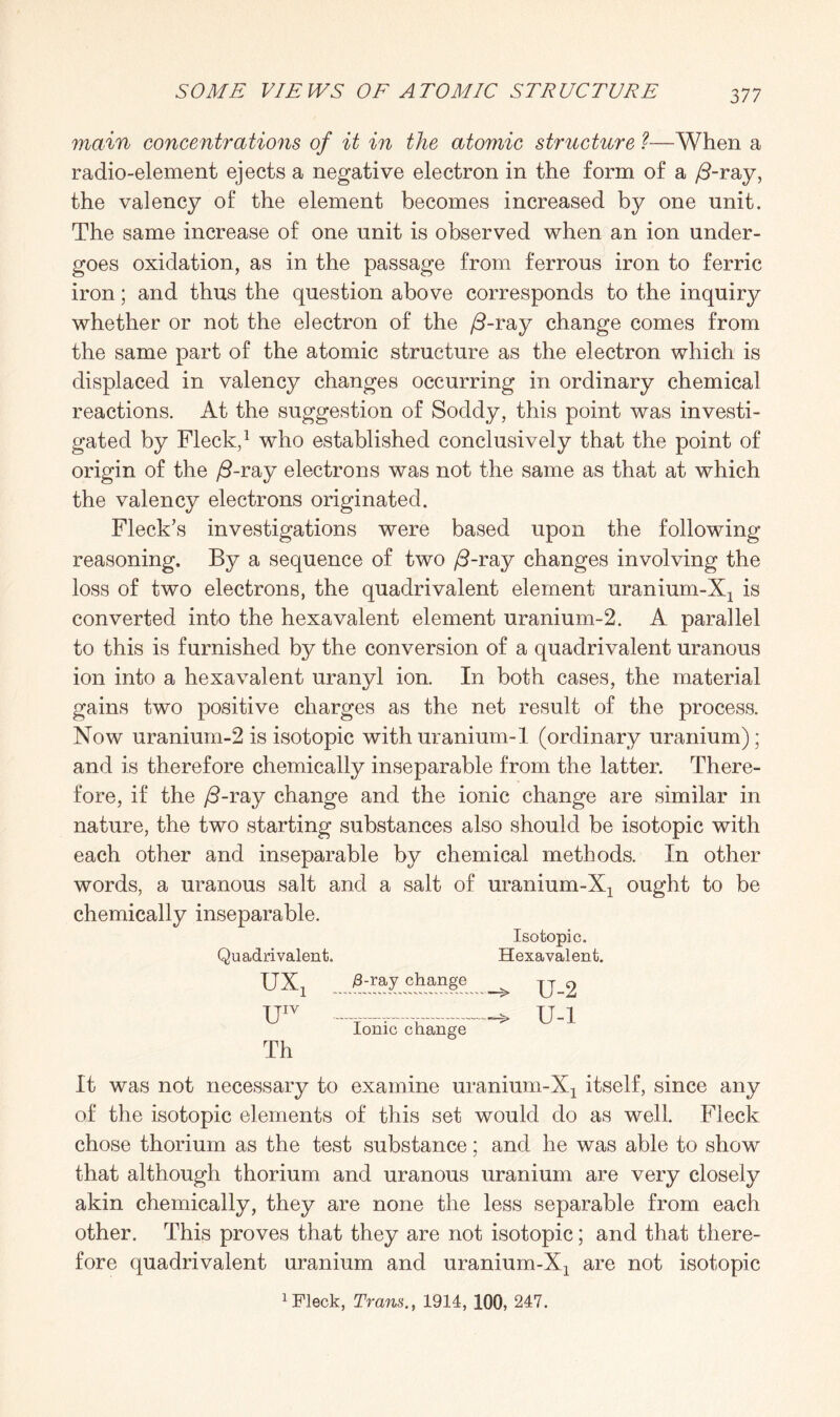 main concentrations of it in the atomic structure ?■—When a radio-element ejects a negative electron in the form of a /3-ray, the valency of the element becomes increased by one unit. The same increase of one unit is observed when an ion under¬ goes oxidation, as in the passage from ferrous iron to ferric iron; and thus the question above corresponds to the inquiry whether or not the electron of the /3-ray change comes from the same part of the atomic structure as the electron which is displaced in valency changes occurring in ordinary chemical reactions. At the suggestion of Soddy, this point was investi¬ gated by Fleck,1 who established conclusively that the point of origin of the /9-ray electrons was not the same as that at which the valency electrons originated. Fleck’s investigations were based upon the following- reasoning. By a sequence of two /3-ray changes involving the loss of two electrons, the quadrivalent element uranium-Xj is converted into the hexavalent element uranium-2. A parallel to this is furnished by the conversion of a quadrivalent uranous ion into a hexavalent uranyl ion. In both cases, the material gains two positive charges as the net result of the process. Now uranium-2 is isotopic with uranium-1 (ordinary uranium); and is therefore chemically inseparable from the latter. There¬ fore, if the /9-ray change and the ionic change are similar in nature, the two starting substances also should be isotopic with each other and inseparable by chemical methods. In other words, a uranous salt and a salt of uranium-Xj ought to be chemically inseparable. Isotopic. Quadrivalent. Hexavalent. UXx /3-ray change ^ U 2 UIV ..-> U-l Ionic change Th It was not necessary to examine uranium-Xj itself, since any of the isotopic elements of this set would do as well. Fleck chose thorium as the test substance; and he was able to show that although thorium and uranous uranium are very closely akin chemically, they are none the less separable from each other. This proves that they are not isotopic; and that there¬ fore quadrivalent uranium and uranium-Xj are not isotopic 1 Fleck, Trans., 1914, 100, 247.