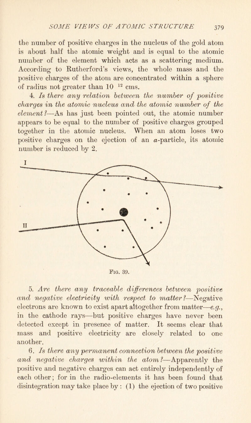 the number of positive charges in the nucleus of the gold atom is about half the atomic weight and is equal to the atomic number of the element which acts as a scattering medium. According to Rutherford’s views, the whole mass and the positive charges of the atom are concentrated within a sphere of radius not greater than 10 12 cms. 4. Is there any relation between the number of 'positive charges in the atomic nucleus and the atomic number of the element ?—As has just been pointed out, the atomic number appears to be equal to the number of positive charges grouped together in the atomic nucleus. When an atom loses two positive charges on the ejection of an a-particle, its atomic number is reduced by 2. 5. Are there any traceable differences between positive and negative electricity with respect to matter ?■—Negative electrons are known to exist apart altogether from matter—e.g., in the cathode rays—but positive charges have never been detected except in presence of matter. It seems clear that mass and positive electricity are closely related to one another. 6. Is there any permanent connection between the positive and negative charges within the atom ?■—Apparently the positive and negative charges can act entirely independently of each other; for in the radio-elements it has been found that disintegration may take place by : (1) the ejection of two positive