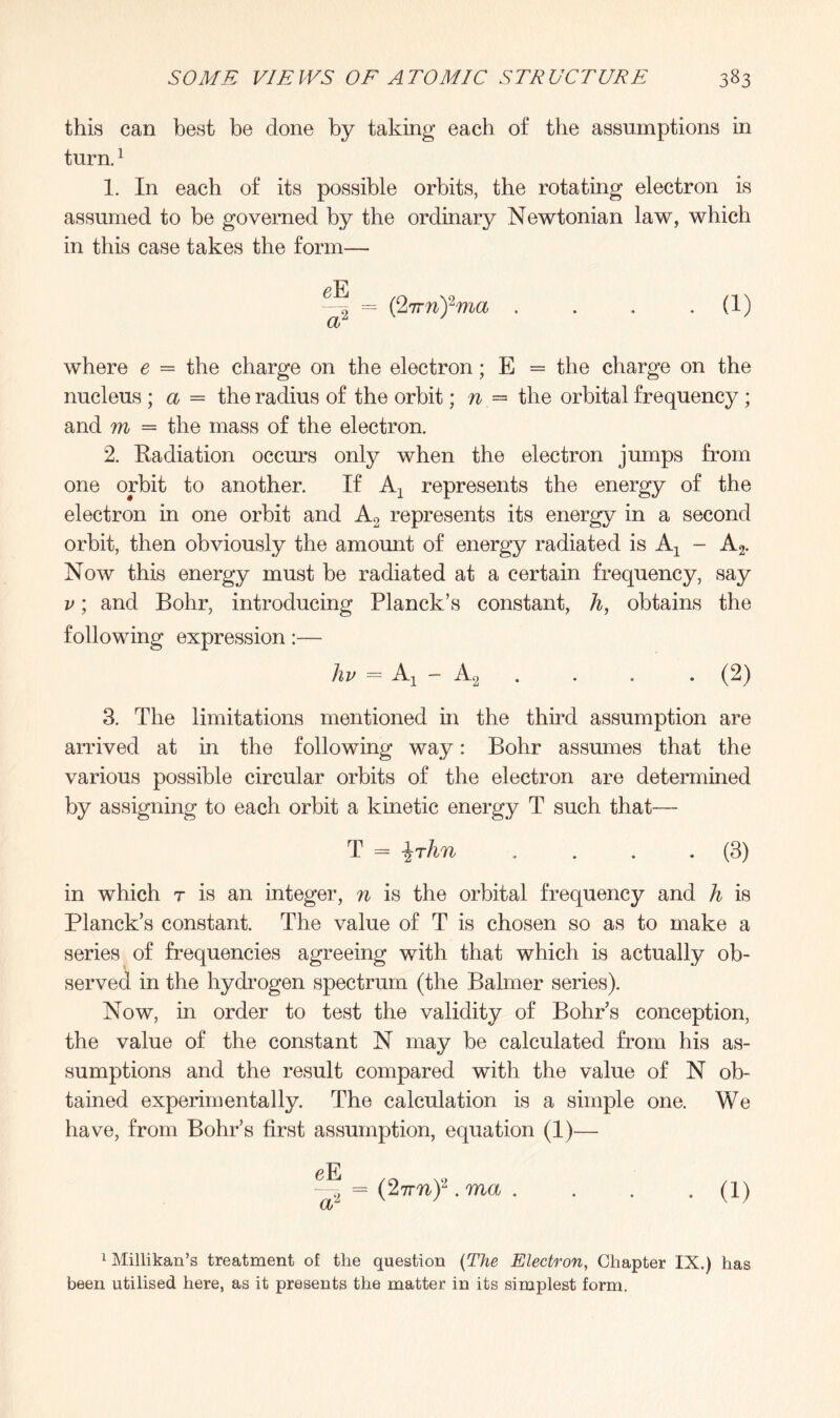 this can best be done by taking each of the assumptions in turn.1 1. In each of its possible orbits, the rotating electron is assumed to be governed by the ordinary Newtonian law, which in this case takes the form— ~ = (‘lirnfma . . . -(f) where e = the charge on the electron; E = the charge on the nucleus ; a = the radius of the orbit; n = the orbital frequency ; and m = the mass of the electron. 2. Radiation occurs only when the electron jumps from one orbit to another. If Ax represents the energy of the electron in one orbit and A2 represents its energy in a second orbit, then obviously the amount of energy radiated is A1 - A2. Now this energy must be radiated at a certain frequency, say v; and Bohr, introducing Planck’s constant, h, obtains the following expression:— hv = Aj - A2 . . . . (2) 3. The limitations mentioned in the third assumption are arrived at in the following way: Bohr assumes that the various possible circular orbits of the electron are determined by assigning to each orbit a kinetic energy T such that— T = \rhn . . . . (3) in which r is an integer, n is the orbital frequency and h is Planck’s constant. The value of T is chosen so as to make a series of frequencies agreeing with that which is actually ob¬ served in the hydrogen spectrum (the Balmer series). Now, in order to test the validity of Bohr’s conception, the value of the constant N may be calculated from his as¬ sumptions and the result compared with the value of N ob¬ tained experimentally. The calculation is a simple one. We have, from Bohr’s first assumption, equation (1)— <?E -^ = (2tmy.ma. . . . (1) 1 Millikan’s treatment of the question (The Electron, Chapter IX.) has been utilised here, as it presents the matter in its simplest form.