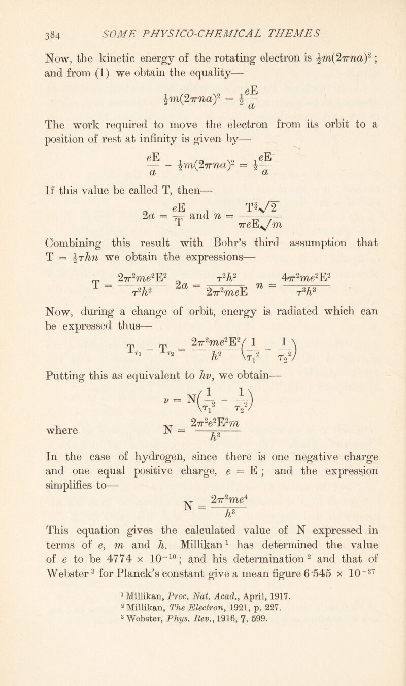 Now, the kinetic energy of the rotating electron is \m(2irna)1 2 ; and from (1) we obtain the equality— \m(2irna)2 = The work required to move the electron from its orbit to a position of rest at infinity is given by— eE a - %m(2irna)2 — i eE a If this value be called T, then—• „ eE , TVf 2a = jfr and n = ———- 4 ireE^/m Combining this result with Bohr’s third assumption that T = \rlm we obtain the expressions— „ 27r2me2E2 0 Eh2 47r2me2E2 1 = Ia = 2^weE 71 “ T%3 Now, during a change of orbit, energy is radiated which can be expressed thus— rp o' _ 27r2me2E2/ 1 1 \ 1ti ~ Jt2== h2 NTj2 “ T?/ Putting this as equivalent to hv, we obtain— where N = 2rr2e2E2m ~~hl In the case of hydrogen, since there is one negative charge and one equal positive charge, e = E ; and the expression simplifies to— AT 27r2me4 N = ~~w~ This equation gives the calculated value of N expressed in terms of e, m and h. Millikan1 has determined the value of e to be 4774 x 10~10; and his determination 2 and that of Webster3 for Planck’s constant give a mean figure 6'545 x 10“27 1 Millikan, Proc. Nat. Acad., April, 1917. 2 Millikan, The Electron, 1921, p. 227.