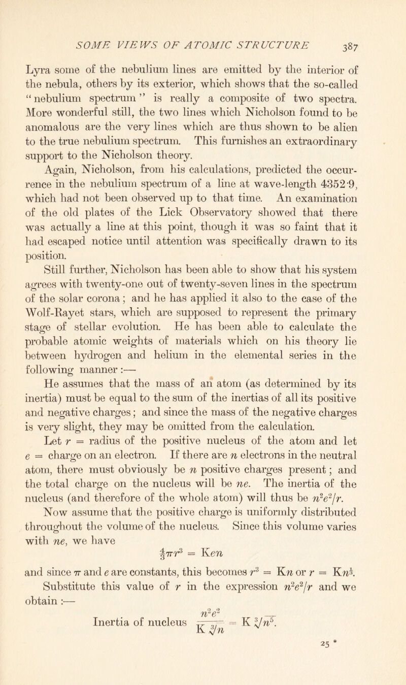 Lyra some of the nebulium lines are emitted by the interior of the nebula, others by its exterior, which shows that the so-called “nebulium spectrum” is really a composite of two spectra. More wonderful still, the two lines which Nicholson found to be anomalous are the very lines which are thus shown to be alien to the true nebulium spectrum. This furnishes an extraordinary support to the Nicholson theory. Again, Nicholson, from his calculations, predicted the occur¬ rence in the nebulium spectrum of a line at wave-length 4352 9, which had not been observed up to that time. An examination of the old plates of the Lick Observatory showed that there was actually a line at this point, though it was so faint that it had escaped notice until attention was specifically drawn to its position. Still further, Nicholson has been able to show that his system agrees with twenty-one out of twenty-seven lines in the spectrum of the solar corona; and he has applied it also to the case of the Wolf-Rayet stars, which are supposed to represent the primary stage of stellar evolution. He has been able to calculate the probable atomic weights of materials which on his theory lie between hydrogen and helium in the elemental series in the following manner:— He assumes that the mass of an atom (as determined by its inertia) must be equal to the sum of the inertias of all its positive and negative charges; and since the mass of the negative charges is very slight, they may be omitted from the calculation. Let r = radius of the positive nucleus of the atom and let e = charge on an electron. If there are n electrons in the neutral atom, there must obviously be n positive charges present; and the total charge on the nucleus will be ne. The inertia of the nucleus (and therefore of the whole atom) will thus be ?iV2/r. Now assume that the positive charge is uniformly distributed throughout the volume of the nucleus. Since this volume varies with ne, we have = Ken and since it and e are constants, this becomes r3 = Kn or r = Knk Substitute this value of r in the expression n2e2/r and we obtain :— n2e2 K jf/n 25 Inertia of nucleus K ZJn5.