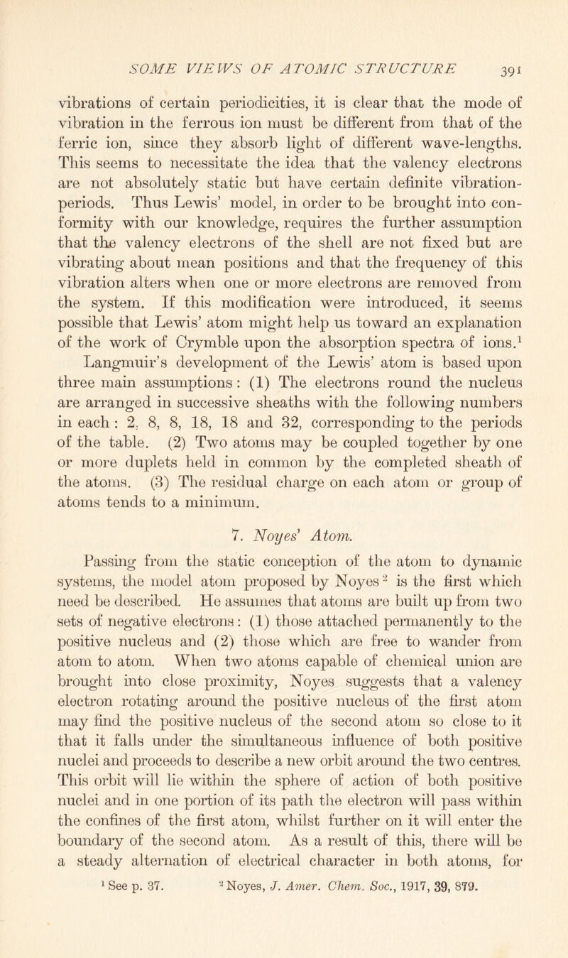 39* vibrations of certain periodicities, it is clear that the mode of vibration in the ferrous ion must be different from that of the ferric ion, since they absorb light of different wave-lengths. This seems to necessitate the idea that the valency electrons are not absolutely static but have certain definite vibration- periods. Thus Lewis’ model, in order to be brought into con¬ formity with our knowledge, requires the further assumption that the valency electrons of the shell are not fixed but are vibrating about mean positions and that the frequency of this vibration alters when one or more electrons are removed from the system. If this modification were introduced, it seems possible that Lewis’ atom might help us toward an explanation of the work of Crymble upon the absorption spectra of ions.1 Langmuir’s development of the Lewis’ atom is based upon three main assumptions: (1) The electrons round the nucleus are arranged in successive sheaths with the following numbers in each : 2. 8, 8, 18, 18 and 32, corresponding to the periods of the table. (2) Two atoms may be coupled together by one or more duplets held in common by the completed sheath of the atoms. (3) The residual charge on each atom or group of atoms tends to a minimum. 7. Noyes Atom. Passing from the static conception of the atom to dynamic systems, the model atom proposed by Noyes2 is the first which need be described. He assumes that atoms are built up from two sets of negative electrons: (1) those attached permanently to the positive nucleus and (2) those which are free to wander from atom to atom. When two atoms capable of chemical union are brought into close proximity, Noyes suggests that a valency electron rotating around the positive nucleus of the first atom may find the positive nucleus of the second atom so close to it that it falls under the simultaneous influence of both positive nuclei and proceeds to describe a new orbit around the two centres. This orbit will lie within the sphere of action of both positive nuclei and in one portion of its path the electron will pass within the confines of the first atom, whilst further on it will enter the boundary of the second atom. As a result of this, there will be a steady alternation of electrical character in both atoms, for