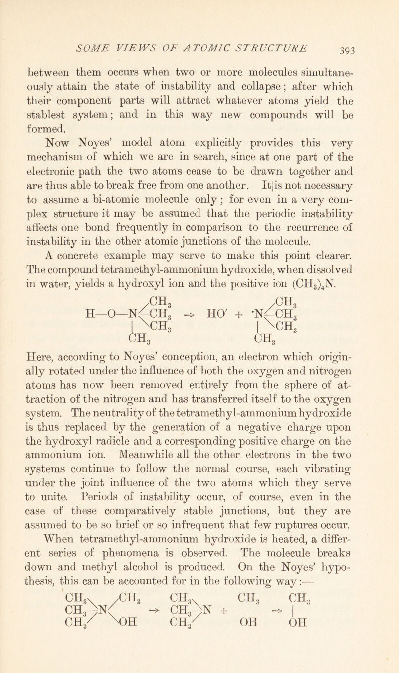 between them occurs when two or more molecules simultane¬ ously attain the state of instability and collapse; after which their component parts will attract whatever atoms yield the stablest system; and in this way new compounds will be formed. Now Noyes’ model atom explicitly provides this very mechanism of which we are in search, since at one part of the electronic path the two atoms cease to be drawn together and are thus able to break free from one another. Itjis not necessary to assume a bi-atomic molecule only; for even in a very com¬ plex structure it may be assumed that the periodic instability affects one bond frequently in comparison to the recurrence of instability in the other atomic junctions of the molecule. A concrete example may serve to make this point clearer. The compound tetramethyl-ammonium hydroxide, when dissolved in water, yields a hydroxyl ion and the positive ion (CH3)4N. /CH, H—O—N^-CH3 i \cH; ch3 HO' + /CH3 •NfCHs | \CHS ch3 Here, according to Noyes’ conception, an electron which origin¬ ally rotated under the influence of both the oxygen and nitrogen atoms has now been removed entirely from the sphere of at¬ traction of the nitrogen and has transferred itself to the oxygen system. The neutrality of the tetramethyl-ammonium hydroxide is thus replaced by the generation of a negative charge upon the hydroxyl radicle and a corresponding positive charge on the ammonium ion. Meanwhile all the other electrons in the two systems continue to follow the normal course, each vibrating under the joint influence of the two atoms which they serve to unite. Periods of instability occur, of course, even in the case of these comparatively stable junctions, but they are assumed to be so brief or so infrequent that few ruptures occur. When tetramethyl-ammonium hydroxide is heated, a differ¬ ent series of phenomena is observed. The molecule breaks down and methyl alcohol is produced. On the Noyes’ hypo¬ thesis, this can be accounted for in the following way:— CH3\ /CH3 CPU ch3 ch3 ch3^n( -> chAn + ~> I CH/ X)H ch/ oh oh