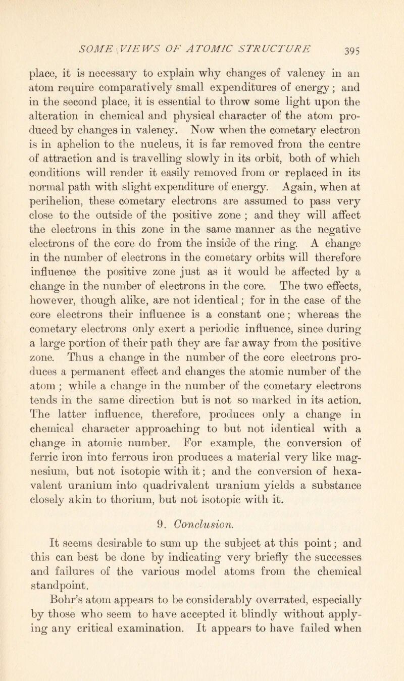 place, it is necessary to explain why changes of valency in an atom require comparatively small expenditures of energy; and in the second place, it is essential to throw some light upon the alteration in chemical and physical character of the atom pro¬ duced by changes in valency. Now when the cometary electron is in aphelion to the nucleus, it is far removed from the centre of attraction and is travelling slowly in its orbit, both of which conditions will render it easily removed from or replaced in its normal path with slight expenditure of energy. Again, when at perihelion, these cometary electrons are assumed to pass very close to the outside of the positive zone ; and they will affect the electrons in this zone in the same manner as the negative electrons of the core do from the inside of the ring. A change in the number of electrons in the cometary orbits will therefore influence the positive zone just as it would be affected by a change in the number of electrons in the core. The two effects, however, though alike, are not identical; for in the case of the core electrons their influence is a constant one; whereas the cometary electrons only exert a periodic influence, since during a large portion of their path they are far away from the positive zone. Thus a change in the number of the core electrons pro¬ duces a permanent effect and changes the atomic number of the atom ; while a change in the number of the cometary electrons tends in the same direction but is not so marked in its action. The latter influence, therefore, produces only a change in chemical character approaching to but not identical with a change in atomic number. For example, the conversion of ferric iron into ferrous iron produces a material very like mag¬ nesium, but not isotopic with it; and the conversion of hexa- valent uranium into quadrivalent uranium yields a substance closely akin to thorium, but not isotopic with it. 9. Conclusion. It seems desirable to sum up the subject at this point; and this can best be done by indicating very briefly the successes and failures of the various model atoms from the chemical standpoint. Bohr’s atom appears to be considerably overrated, especially by those who seem to have accepted it blindly without apply¬ ing any critical examination. It appears to have failed when