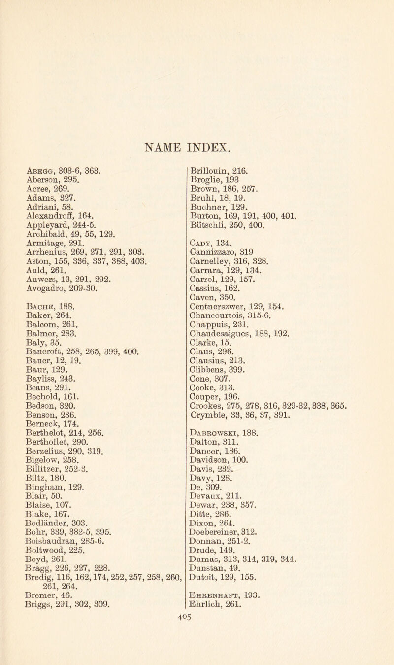 NAME INDEX. Abegg, 303-6, 363. Aberson, 295. Acree, 269. Adams, 327. Adriani, 58. Alexandroff, 164. Appleyard, 244-5. Archibald, 49, 55, 129. Armitage, 291. Arrhenius, 269, 271, 291, 303. Aston, 155, 336, 337, 388, 403. Auld, 261. Auwers, 13, 291, 292. Avogadro, 209-30. Bache, 188. Baker, 264. Balcom, 261. Balmer, 283. Baly, 35. Bancroft, 258, 265, 399, 400. Bauer, 12, 19. Baur, 129. Bayliss, 243. Beans, 291. Bechold, 161. Bedson, 320. Benson, 236. Berneck, 174. Berthelot, 214, 256. Berthollet, 290. Berzelius, 290, 319. Bigelow, 258. Billitzer, 252-3. Biltz, 180. Bingham, 129. Blair, 50. Blaise, 107. Blake, 167. Bodlander, 303. Bohr, 339, 382-5, 395. Boisbaudran, 285-6. Boltwood, 225. Boyd, 261. Bragg, 226, 227, 228. Bredig, 116, 162,174,252,257, 258, 260, 261, 264. Bremer, 46. Briggs, 291, 302, 309. Brillouin, 216. Broglie, 193 Brown, 186, 257. Bruhl, 18, 19, Buchner, 129. Burton, 169, 191, 400, 401. Biitschli, 250, 400. Cady, 134. Cannizzaro, 319 Carnelley, 316, 328. Carrara, 129, 134. Carrol, 129, 157. Cassius, 162. Caven, 350. Centnerszwer, 129, 154. Chancourtois, 315-6. Chappuis, 231. Chaudesaigues, 188, 192. Clarke, 15. Claus, 296. Clausius, 213. Clibbens, 399. Cone, 307. Cooke, 313. Couper, 196. Crookes, 275, 278, 316, 329-32,338, 365. Crymble, 33, 36, 37, 391. Dabrowski, 188. Dalton, 311. Dancer, 186. Davidson, 100. Davis, 232. Davy, 128. De, 309. Devaux, 211. Dewar, 238, 357. Ditte, 286. Dixon, 264. Doebereiner, 312. Donnan, 251-2. Drude, 149. Dumas, 313, 314, 319, 344. Dunstan, 49. Dutoit, 129, 155. Ehrenhaft, 193. Ehrlich, 261.