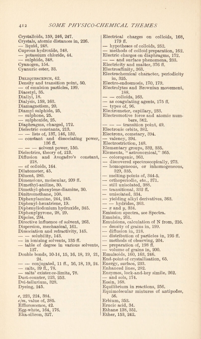 Crystalloids, 159, 246, 247. Crystals, atomic distances in, 226. — liquid, 248. Cuprous hydroxide, 348. — potassium chloride, 44. — sulphide, 348. Cyanogen, 154. Cyanuric ester, 33. Deliquescence, 42. Density and transition point, 50. — of emulsion particles, 199. Diacetyl, 35. Diallyl, 18. Dialysis, 159, 163. Diamagnetism, 20. Diamyl sulphide, 25. — su lphone, 25. — sulphoxide, 25. Diaphragms, charged, 172. Dielectric constants, 213. -lists of, 137, 146, 152. — constant and dissociating power, 136 ft. -solvent power, 150. Dielectrics, theory of, 213. Diffusion and Avogadro’s constant, 218. — of colloids, 164. Dilatometer, 45. Diluent, 280. Dimensions, molecular, 209 ff. Dimethyl-aniline, 30. Dimethyl-phenylene-diamine, 30. Dinitromethane, 108. Diphenylamine, 244, 245. Diphenyl-hexatriene, 19. Diphenyliodonium hydroxide, 345. Diphenylpyrone, 28, 29. Dipoles, 294. Directive influence of solvent, 263. Dispersion, mechanical, 161. Dissociation and refractivity, 145. -solubility, 143. — in ionising solvents, 135 ff. — table of degree in various solvents, 137. Double bonds, 10-14, 15, 16, 18, 19, 21, 24. -conjugated, 11 ff., 16, 18, 19, 24. — salts, 39 ff., 78. — salts’ existence-limits, 78. Dust-counter, 223, 253. Dvi-tellurium, 328. Dyeing, 245. e, 223, 224, 384. e/m, value of, 385. Efflorescence, 42. Egg-white, 164, 176. Eka-silicon, 327, Electrical charges on colloids, 168, 179 ff. — hypotheses of colloids, 252. — methods of colloid preparation, 162. Electric charges on diaphragms, 172. -and surface phenomena, 233. Electricity and matter, 376 ff. Electroaffinity, 363. Electrochemical character, periodicity in, 325. Electro-endosmosis, 170, 179. Electrolytes and Brownian movement, 188. -- colloids, 163. — as coagulating agents, 175 ff. — types of, 96. Electrometer, capillary, 233. Electromotive force and atomic num¬ bers, 342. -transition point, 49. Electronic orbits, 382. Electrons, cometary, 394. — valency, 394. Electrostriction, 148. Elementary groups, 332, 335. Elements, “astronomical,” 365. — colorogenic, 363. — discovered spectroscopically, 273. — homogeneous, or inhomogeneous, 329, 335. — melting-points of, 344-5. — orthoperiodic, etc., 371. — still unisolated, 388. — transitional, 332 ff. — unisolated, 334. — yielding alkyl derivatives, 363. -hydrides, 363. — x and y, 334. Emission spectra, see Spectra. Emulsin, 261. Emulsions, calculation of N from, 216. — density of grains in, 199. — diffusion in, 218. — distribution of particles in, 195 ff. — methods of observing, 204. — preparation of, 198 ff. — volume of grains in, 200. Emulsoids, 160, 163, 246. End-point of crystallisation, 65. Energy, surface, 233. Enhanced lines, 282. Enzymes, lock-and-key simile, 262. — and sols, 174. Eosin, 168. Equilibrium in reactions, 256. Equimolecular mixtures of antipodes, 56. Erbium, 353. Erucic acid, 34. Ethane 138, 351. Ether, 153, 242.