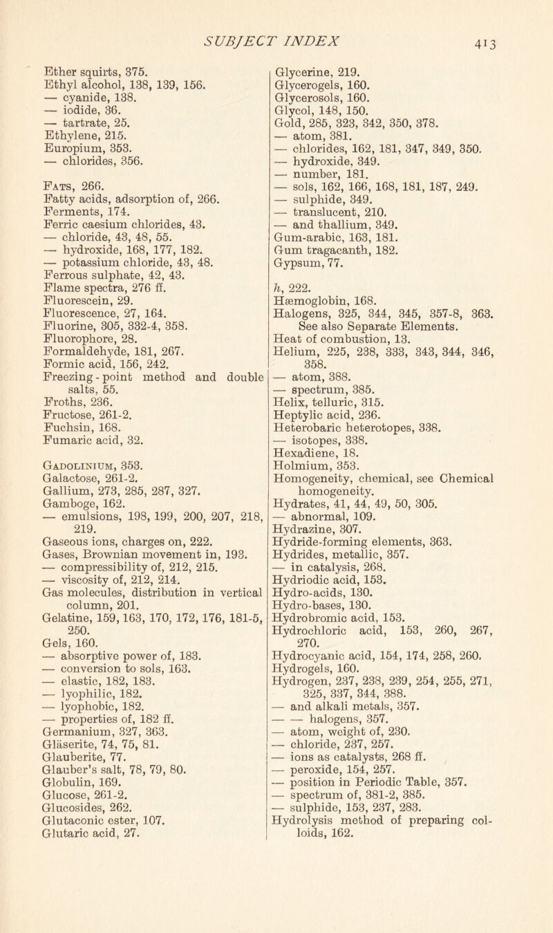 Ether squirts, 375. Ethyl alcohol, 138, 139, 156. — cyanide, 138. — iodide, 36. — tartrate, 25. Ethylene, 215. Europium, 353. — chlorides, 356. Fats, 266. Fatty acids, adsorption of, 266. Ferments, 174. Ferric caesium chlorides, 43. — chloride, 43, 48, 55. — hydroxide, 168, 177, 182., — potassium chloride, 43, 48. Ferrous sulphate, 42, 43. Flame spectra, 276 ff. Fluorescein, 29. Fluorescence, 27, 164. Fluorine, 305, 332-4, 358. Fluorophore, 28. Formaldelryde, 181, 267. Formic acid, 156, 242. Freezing - point method and double salts, 55. Froths, 236. Fructose, 261-2. Fuchsin, 168. Fumaric acid, 32. Gadolinium, 353. Galactose, 261-2. Gallium, 273, 285, 287, 327. Gamboge, 162. — emulsions, 198, 199, 200, 207, 218, 219. Gaseous ions, charges on, 222. Gases, Brownian movement in, 193. — compressibility of, 212, 215. — viscosity of, 212, 214. Gas molecules, distribution in vertical column, 201. Gelatine, 159,163, 170, 172, 176, 181-5, 250. Gels, 160. — absorptive power of, 183. — conversion to sols, 163. — elastic, 182, 183. — lyophilic, 182. —• lyophobic, 182. — properties of, 182 ff. Germanium, 327, 363. Glaserite, 74, 75, 81. Glauberite, 77. Glauber’s salt, 78, 79, 80. Globulin, 169. Glucose, 261-2. Glucosides, 262. Glutaconic ester, 107. Glutaric acid, 27. Glycerine, 219. Glycerogels, 160. Glycerosols, 160. Glycol, 148, 150. Gold, 285, 323, 342, 350, 378. — atom, 381. — chlorides, 162, 181, 347, 349, 350. — hydroxide, 349. — number, 181. — sols, 162, 166, 168, 181, 187, 249. — sulphide, 349. — translucent, 210. — and thallium, 349. Gum-arabic, 163, 181. Gum tragacanth, 182. Gypsum, 77. h, 222. Haemoglobin, 168. Halogens, 325, 344, 345, 357-8, 363. See also Separate Elements. Heat of combustion, 13. Helium, 225, 238, 333, 343, 344, 346, 358. — atom, 388. — spectrum, 385. Helix, telluric, 315. Heptylic acid, 236. Heterobaric heterotopes, 338. — isotopes, 338. Hexadiene, 18. Holmium, 353. Homogeneity, chemical, see Chemical homogeneity. Hydrates, 41, 44, 49, 50, 305. — abnormal, 109. Hydrazine, 307. Hydride-forming elements, 363. Hydrides, metallic, 357. — in catalysis, 268. Hydriodic acid, 153. Hydro-acids, 130. Hydro-bases, 130. Hydrobromic acid, 153. Hydrochloric acid, 153, 260, 267, 270. Hydrocyanic acid, 154, 174, 258, 260. Hydrogels, 160. Hydrogen, 237, 238, 239, 254, 255, 271, 325, 337, 344, 388. — and alkali metals, 357. -halogens, 357. — atom, weight of, 230, — chloride, 237, 257. — ions as catalysts, 268 ff. — peroxide, 154, 257, — position in Periodic Table, 357. — spectrum of, 381-2, 385. — sulphide, 153, 237, 283. Hydrolysis method of preparing col¬ loids, 162.