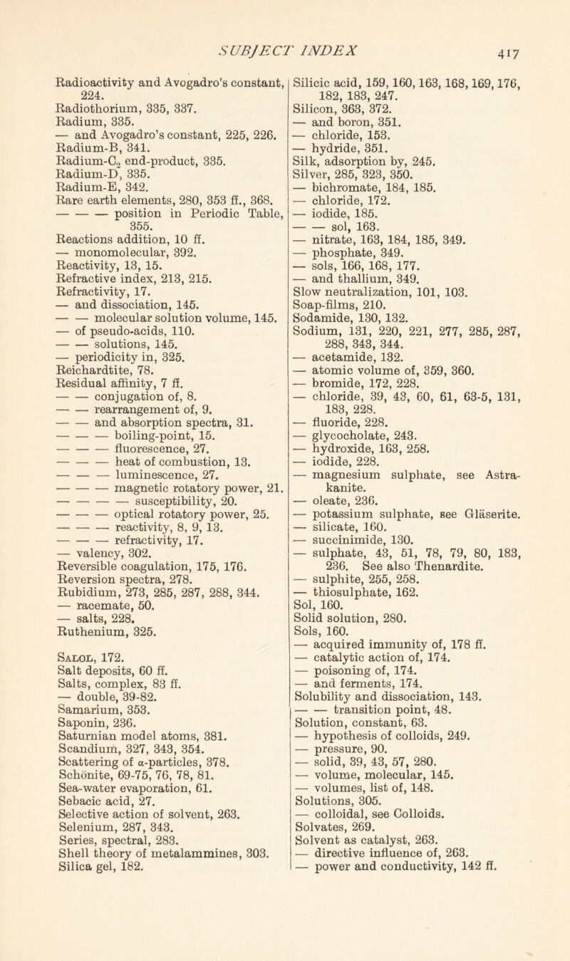 Radioactivity and Avogadro’s constant, 224. Radiothorium, 335, 337. Radium, 335. — and Avogadro’s constant, 225, 226. Radium-B, 341. Radium-C2 end-product, 335. Radium-D, 335. Radium-E, 342. Rare earth elements, 280, 353 ff., 368. -position in Periodic Table, 355. Reactions addition, 10 ff. — monomolecular, 392. Reactivity, 13, 15. Refractive index, 213, 215. Refractivity, 17. — and dissociation, 145. -molecular solution volume, 145. — of pseudo-acids, 110. -solutions, 145. — periodicity in, 325. Reichardtite, 78. Residual affinity, 7 ff. -conjugation of, 8. -rearrangement of, 9. -and absorption spectra, 31. --— boiling-point, 15. --— fluorescence, 27. -heat of combustion, 13. — — — luminescence, 27. -magnetic rotatory power, 21. -susceptibility, 20. -optical rotatory power, 25. -reactivity, 8, 9, 13. -refractivity, 17. — valency, 302. Reversible coagulation, 175, 176. Reversion spectra, 278. Rubidium, 273, 285, 287, 288, 344. — racemate, 50. — salts, 228. Ruthenium, 325. Salol, 172. Salt deposits, 60 ff. Salts, complex, 83 ff. — double, 39-82. Samarium, 353. Saponin, 236. Saturnian model atoms, 381. Scandium, 327, 343, 354. Scattering of a-particles, 378. Schonite, 69-75, 76, 78, 81. Sea-water evaporation, 61. Sebacic acid, 27. Selective action of solvent, 263. Selenium, 287, 343. Series, spectral, 283. Shell theory of metalammines, 303. Silica gel, 182. Silicic acid, 159,160,163,168,169,176, 182, 183, 247. Silicon, 363, 372. — and boron, 351. — chloride, 153. — hydride, 351. Silk, adsorption by, 245. Silver, 285, 323, 350. — bichromate, 184, 185. — chloride, 172. — iodide, 185. -sol, 163. — nitrate, 163, 184, 185, 349. — phosphate, 349. — sols, 166, 168, 177. — and thallium, 349. Slow neutralization, 101, 103. Soap-films, 210. Sodamide, 130, 132. Sodium, 131, 220, 221, 277, 285, 287, 288, 343, 344. — acetamide, 132. — atomic volume of, 359, 360. — bromide, 172, 228. — chloride, 39, 43, 60, 61, 63-5, 131, 183, 228. — fluoride, 228. — glycocholate, 243. — hydroxide, 163, 258. — iodide, 228. — magnesium sulphate, see Astra- kanite. — oleate, 236. ■— potassium sulphate, see Glaserite. — silicate, 160. — succinimide, 130. — sulphate, 43, 51, 78, 79, 80, 183, 236. See also Thenardite. — sulphite, 255, 258. — thiosulphate, 162. Sol, 160. Solid solution, 280. Sols, 160. — acquired immunity of, 178 ff. — catalytic action of, 174. — poisoning of, 174. — and ferments, 174. Solubility and dissociation, 143. -transition point, 48. Solution, constant, 63. — hypothesis of colloids, 249. — pressure, 90. — solid, 39, 43, 57, 280. — volume, molecular, 145. — volumes, list of, 148. Solutions, 305. — colloidal, see Colloids. Solvates, 269. Solvent as catalyst, 263. — directive influence of, 263. — power and conductivity, 142 ff.