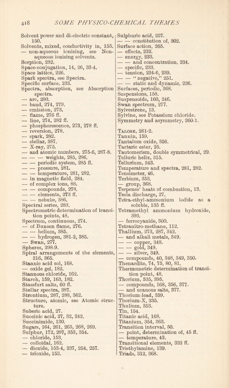 Solvent power and di-electric constant, 150. Solvents, mixed, conductivity in, 155. — non-aqueous ionising, see Non- aqueous ionising solvents. Sorption, 232. Space-conjugation, 14, 26, 33-4. Space lattice, 226. Spark spectra, see Spectra. Specific surface, 233. Spectra, absorption, see Absorption spectra. — arc, 280. — band, 274, 279. — emission, 273. — flame, 276 ff. — line, 274, 282 ff. — phosphorescence, 273, 278 ff. — reversion, 278. — spark, 282. — stellar, 387. — X-ray, 275. — and atomic numbers, 275-6, 287-8. -weights, 285, 286. -periodic system, 285 ff. -pressure, 281. -temperature, 281, 282. — in magnetic field, 284. — of complex ions, 88. — — compounds, 278. -elements, 273 ff. -nebulae, 386. Spectral series, 283. Spectrometric determination of transi¬ tion points, 48. Spectrum, continuous, 274. — of Bunsen flame, 276. — ■— helium, 385. — — hydrogen, 381-2, 385. — Swan, 277. Spheres, 298-9. Spiral arrangements of the elements, 316, 365. Stannic acid sol, 168. — oxide gel, 182. Stannous chloride, 162. Starch, 159, 163, 182. Stassfurt salts, 60 ff. Stellar spectra, 387. Strontium, 287, 288, 362. Structure, atomic, see Atomic struc¬ ture. Suberic acid, 27. Succinic acid, 27, 32, 242. Succinimide, 130. Sugars, 164, 261, 265, 268, 269. Sulphur, 172, 287, 353, 354. — chloride, 153. — colloidal, 162. — dioxide, 153-4, 237, 254, 257. — trioxide, 153. Sulphuric acid, 257. -constitution of, 302. Surface action, 265. — effects, 232. — energy, 233. -and concentration, 234. — specific, 233. — tension, 234-6, 239. -“ negative,” 251. —■ — static and dynamic, 236. Surfaces, periodic, 368. Suspensions, 158. Suspensoids, 160, 246. Swan spectrum, 277. Sylvestrene, 13. Sylvine, see Potassium chloride. Symmetry and asymmetry, 260-1. Talose, 261-2. Tannin, 159. Tantalum oxide, 356. Tartaric ester, 25. Tautomerism, double symmetrical, 29. Telluric helix, 315. Tellurium, 343. Temperature and spectra, 281, 282. Tensimeter, 46. Terbium, 353. — group, 368. Terpenes’ heats of combustion, 13. Tesla discharge, 27. Tetra-ethyl-ammonium iodide as a soluble, 135 ff. Tetramethyl ammonium hydroxide, 393. — ferrocyanide, 300. Tetranitro-methane, 112. Thallium, 273, 287, 342. — and alkali metals, 349. -copper, 348. -gold, 349. . _ silver 349* — compounds, 40, 348, 349, 350. Thenardite, 74, 75, 80, 81. Thermometric determination of transi¬ tion point, 48. Thorium, 335, 395. — compounds, 168, 356, 377. — and uranous salts, 377. Thorium-lead, 359. Thorium-X, 335. Thulium, 353. Tin, 154. Titanic acid, 168. Titanium, 354, 363. Transition interval, 50. — point, determination of, 45 ff. — temperature, 43. Transitional elements, 332 ff. Triethylamine, 139. Triads, 312, 368.