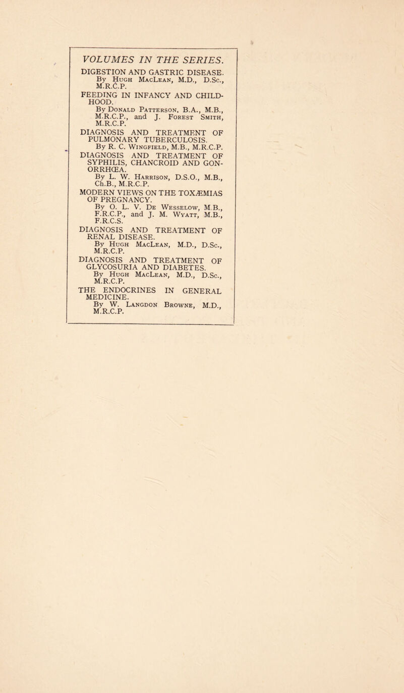 VOLUMES IN THE SERIES. DIGESTION AND GASTRIC DISEASE. By Hugh MacLean, M.D., D.Sc., M.R.C.P. FEEDING IN INFANCY AND CHILD- HOOD. By Donald Patterson. B.A., M.B., M.R.C.P., and J. Forest Smith, M.R.C.P. DIAGNOSIS AND TREATMENT OF PULMONARY TUBERCULOSIS. By R. C. Wingfield, M.B., M.R.C.P. DIAGNOSIS AND TREATMENT OF SYPHILIS, CHANCROID AND GON- ORRHCEA. By L. W. Harrison, D.S.O., M.B., Ch.B., M.R.C.P. MODERN VIEWS ON THE TOXAiMIAS OF PREGNANCY. By O. L. V. De Wesselow, M B., F.R.C.P., and J. M. Wyatt, M.B., F.R.C.S. DIAGNOSIS AND TREATMENT OF RENAL DISEASE. By Hugh MacLean, M.D., D.Sc., M.R.C.P. DIAGNOSIS AND TREATMENT OF GLYCOSURIA AND DIABETES. By Hugh MacLean, M.D., D.Sc.. M.R.C.P. THE ENDOCRINES IN GENERAL MEDICINE. By W. Langdon Browne, M.D M.R.C.P.