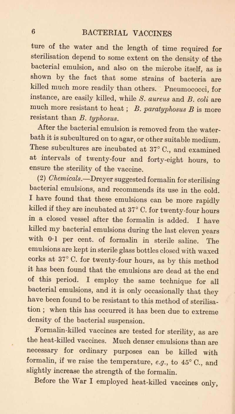 ture of the water and the length of time required for sterilisation depend to some extent on the density of the bacterial emulsion, and also on the microbe itself, as is shown by the fact that some strains of bacteria are killed much more readily than others. Pneumococci, for instance, are easily killed, while S. uuTeus and S. coli are much more resistant to heat; JB. paratyphosus J3 is more resistant than B. typhosus. After the bacterial emulsion is removed from the water- bath it is subcultured on to agar, or other suitable medium. These subcultures are incubated at 37° C., and examined at intervals of twenty-four and forty-eight hours, to ensure the sterility of the vaccine. (2) Chemicals. Ereyer suggested formalin for sterilising bacterial emulsions, and recommends its use in the cold. I have found that these emulsions can be more rapidly killed if they are incubated at 37° C. for twenty-four hours in a closed vessel after the formalin is added. I have killed my bacterial emulsions during the last eleven years with 0-1 per cent, of formalin in sterile saline. The emulsions are kept in sterile glass bottles closed with waxed corks at 37° C. for twenty-four hours, as by this method it has been found that the emulsions are dead at the end of this period. I employ the same technique for all bacterial emulsions, and it is only occasionally that they have been found to be resistant to this method of sterilisa- tion ; when this has occurred it has been due to extreme density of the bacterial suspension. Eormalin-killed vaccines are tested for sterility, as are the heat-killed vaccines. Much denser emulsions than are necessary for ordinary purposes can be killed with formalin, if we raise the temperature, e.g., to 45° C., and slightly increase the strength of the formalin. Before the War I employed heat-killed vaccines only.