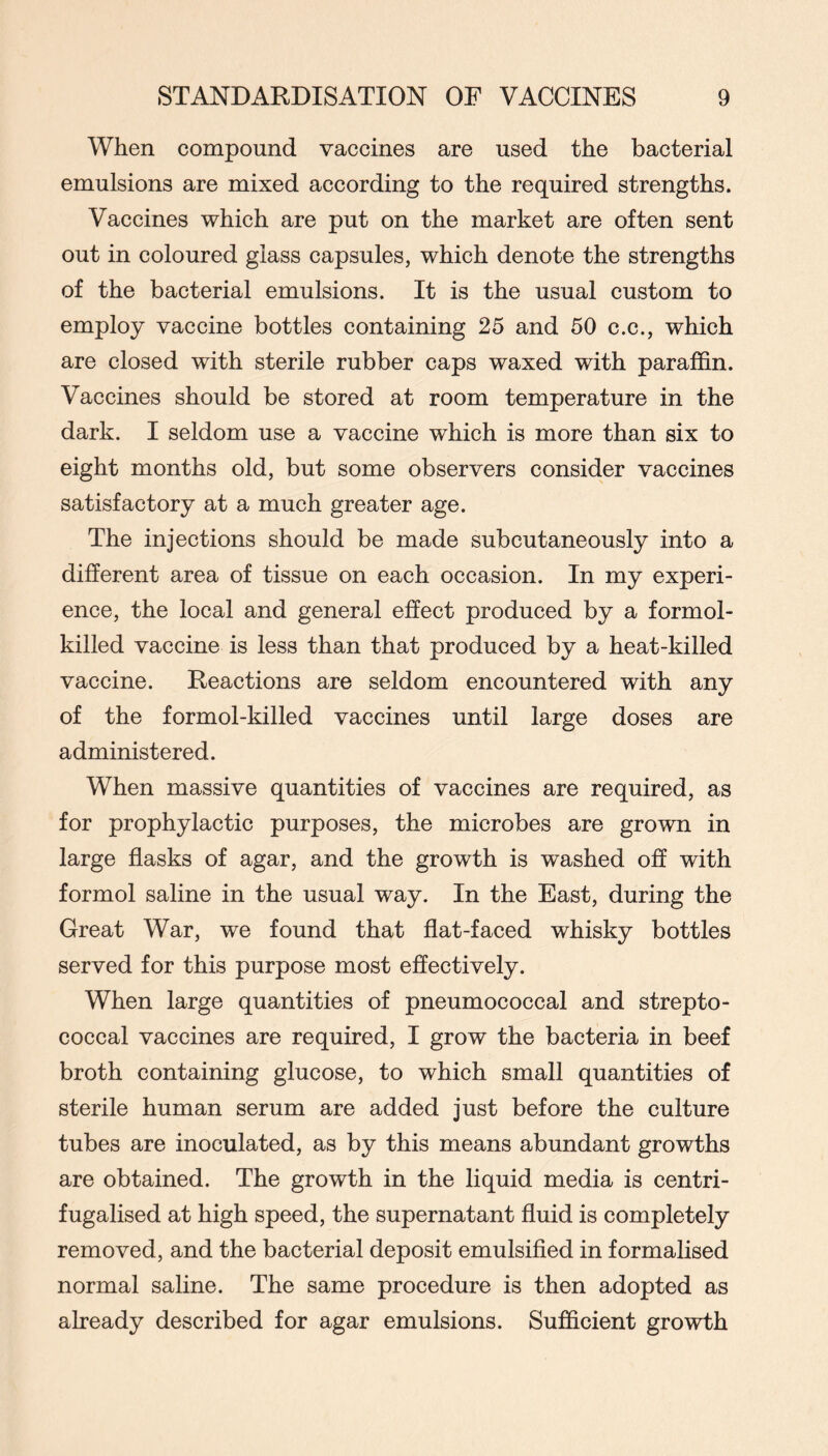 When compound vaccines are used the bacterial emulsions are mixed according to the required strengths. Vaccines which are put on the market are often sent out in coloured glass capsules, which denote the strengths of the bacterial emulsions. It is the usual custom to employ vaccine bottles containing 25 and 50 c.c., which are closed with sterile rubber caps waxed with paraffin. Vaccines should be stored at room temperature in the dark. I seldom use a vaccine which is more than six to eight months old, but some observers consider vaccines satisfactory at a much greater age. The injections should be made subcutaneously into a different area of tissue on each occasion. In my experi- ence, the local and general effect produced by a formol- killed vaccine is less than that produced by a heat-killed vaccine. Reactions are seldom encountered with any of the formol-killed vaccines until large doses are administered. When massive quantities of vaccines are required, as for prophylactic purposes, the microbes are grown in large flasks of agar, and the growth is washed off with formol saline in the usual way. In the East, during the Great War, we found that flat-faced whisky bottles served for this purpose most effectively. When large quantities of pneumococcal and strepto- coccal vaccines are required, I grow the bacteria in beef broth containing glucose, to which small quantities of sterile human serum are added just before the culture tubes are inoculated, as by this means abundant growths are obtained. The growth in the liquid media is centri- fugalised at high speed, the supernatant fluid is completely removed, and the bacterial deposit emulsified in formalised normal saline. The same procedure is then adopted as already described for agar emulsions. Sufficient growth