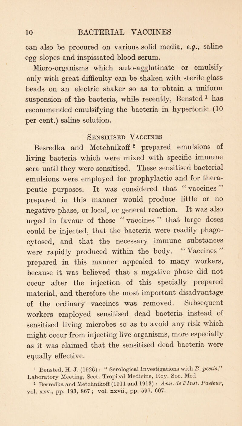 can also be procured on various solid media, e.g., saline egg slopes and inspissated blood serum. Micro-organisms which auto-agglutinate or emulsify only with great difficulty can be shaken with sterile glass beads on an electric shaker so as to obtain a uniform suspension of the bacteria, while recently, Bensted ^ has recommended emulsifying the bacteria in hypertonic (10 per cent.) saline solution. Sensitised Vaccines Besredka and Metchnikoh ^ prepared emulsions of living bacteria which were mixed with specific immune sera until they were sensitised. These sensitised bacterial emulsions were employed for prophylactic and for thera- peutic purposes. It was considered that ‘‘ vaccines ” prepared in this manner would produce little or no negative phase, or local, or general reaction. It was also urged in favour of these “ vaccines ” that large doses could be injected, that the bacteria were readily phago- cytosed, and that the necessary immune substances were rapidly produced within the body. ‘‘ Vaccines ” prepared in this manner appealed to many workers, because it was believed that a negative phase did not occur after the injection of this specially prepared material, and therefore the most important disadvantage of the ordinary vaccines was removed. Subsequent workers employed sensitised dead bacteria instead of sensitised living microbes so as to avoid any risk which might occur from injecting live organisms, more especially as it was claimed that the sensitised dead bacteria were equally effective. 1 Bensted, H. J. (1926) : “ Serological Investigations with B. pestis,'' Laboratory Meeting, Sect. Tropical Medicine, Roy. Soc. Med. 2 Besredka and Metchnikoff (1911 and 1913) : Ann. de VInst. Pasteur, vol. XXV., pp. 193, 867 ; vol. xxvii., pp. 597, 607.