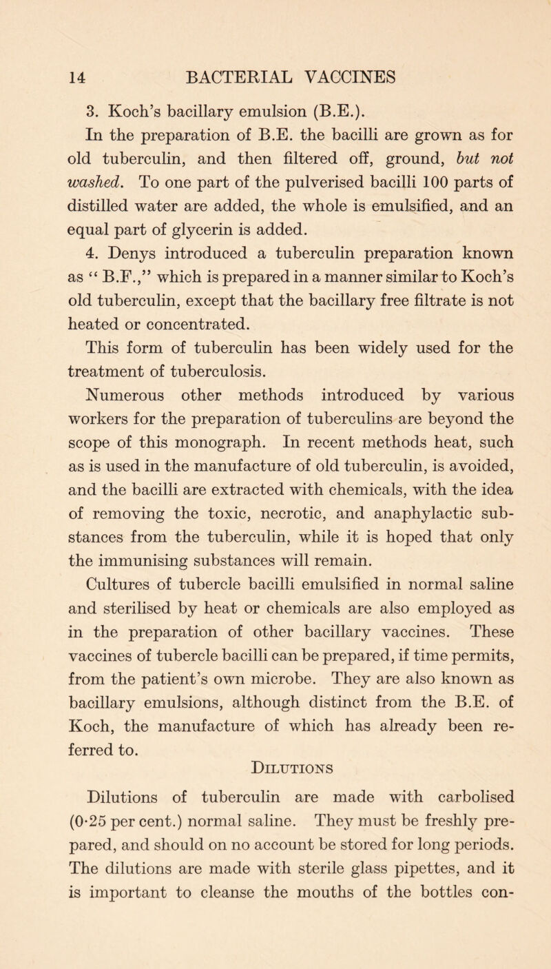 3. Koch’s bacillary emulsion (B.E.). In the preparation of B.E. the bacilli are grown as for old tuberculin, and then filtered off, ground, hut not washed. To one part of the pulverised bacilli 100 parts of distilled water are added, the whole is emulsified, and an equal part of glycerin is added. 4. Denys introduced a tuberculin preparation Imown as “ B.F.,” which is prepared in a manner similar to Koch’s old tuberculin, except that the bacillary free filtrate is not heated or concentrated. This form of tuberculin has been widely used for the treatment of tuberculosis. Numerous other methods introduced by various workers for the preparation of tuberculins are beyond the scope of this monograph. In recent methods heat, such as is used in the manufacture of old tuberculin, is avoided, and the bacilli are extracted with chemicals, with the idea of removing the toxic, necrotic, and anaphylactic sub- stances from the tuberculin, while it is hoped that only the immunising substances will remain. Cultures of tubercle bacilli emulsified in normal saline and sterilised by heat or chemicals are also employed as in the preparation of other bacillary vaccines. These vaccines of tubercle bacilli can be prepared, if time permits, from the patient’s own microbe. They are also known as bacillary emulsions, although distinct from the B.E. of Koch, the manufacture of which has already been re- ferred to. Dilutions Dilutions of tuberculin are made with carbolised (0*25 per cent.) normal saline. They must be freshly pre- pared, and should on no account be stored for long periods. The dilutions are made with sterile glass pipettes, and it is important to cleanse the mouths of the bottles con-