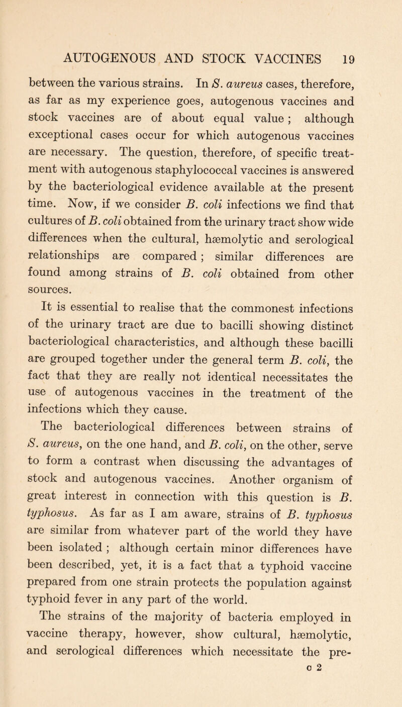 between the various strains. In S. aureus cases, therefore, as far as my experience goes, autogenous vaccines and stock vaccines are of about equal value; although exceptional cases occur for which autogenous vaccines are necessary. The question, therefore, of specific treat- ment with autogenous staphylococcal vaccines is answered by the bacteriological evidence available at the present time. Now, if we consider B. coli infections we find that cultures of B. coli obtained from the urinary tract show wide differences when the cultural, haemolytic and serological relationships are compared; similar differences are found among strains of B. coli obtained from other sources. It is essential to realise that the commonest infections of the urinary tract are due to bacilli showing distinct bacteriological characteristics, and although these bacilli are grouped together under the general term B. coli, the fact that they are really not identical necessitates the use of autogenous vaccines in the treatment of the infections which they cause. The bacteriological differences between strains of S. aureus, on the one hand, and B. coli, on the other, serve to form a contrast when discussing the advantages of stock and autogenous vaccines. Another organism of great interest in connection with this question is B. typhosus. As far as I am aware, strains of B. typhosus are similar from whatever part of the world they have been isolated ; although certain minor differences have been described, yet, it is a fact that a typhoid vaccine prepared from one strain protects the population against typhoid fever in any part of the world. The strains of the majority of bacteria employed in vaccine therapy, however, show cultural, haemolytic, and serological differences which necessitate the pre-