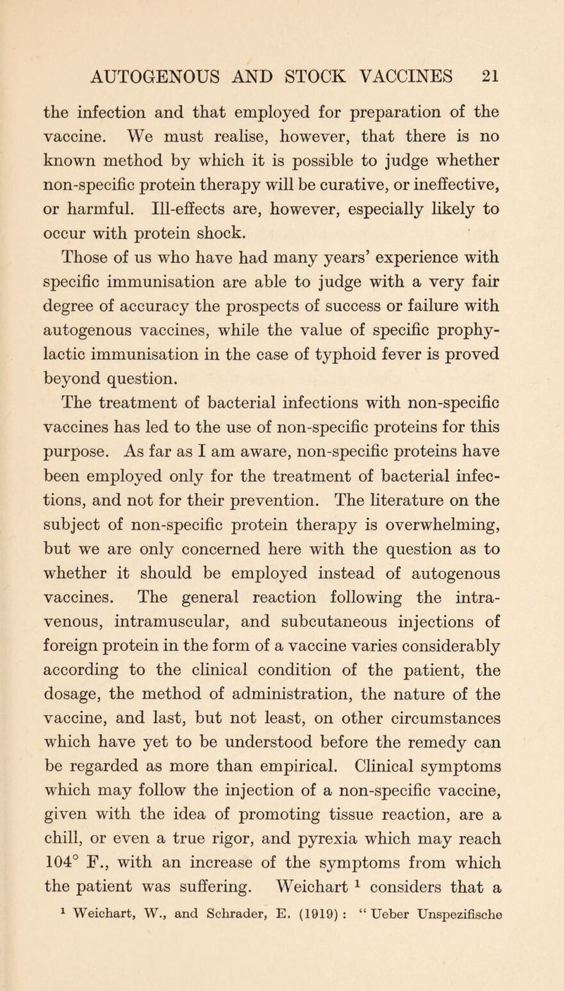 the infection and that employed for preparation of the vaccine. We must realise, however, that there is no known method by which it is possible to judge whether non-specific protein therapy will be curative, or ineffective, or harmful. Ill-efiects are, however, especially likely to occur with protein shock. Those of us who have had many years’ experience with specific immunisation are able to judge with a very fair degree of accuracy the prospects of success or failure with autogenous vaccines, while the value of specific prophy- lactic immunisation in the case of typhoid fever is proved beyond question. The treatment of bacterial infections with non-specific vaccines has led to the use of non-specific proteins for this purpose. As far as I am aware, non-specific proteins have been employed only for the treatment of bacterial infec- tions, and not for their prevention. The literature on the subject of non-specific protein therapy is overwhelming, but we are only concerned here with the question as to whether it should be employed instead of autogenous vaccines. The general reaction following the intra- venous, intramuscular, and subcutaneous injections of foreign protein in the form of a vaccine varies considerably according to the clinical condition of the patient, the dosage, the method of administration, the nature of the vaccine, and last, but not least, on other circumstances which have yet to be understood before the remedy can be regarded as more than empirical. Clinical symptoms which may follow the injection of a non-specific vaccine, given with the idea of promoting tissue reaction, are a chili, or even a true rigor, and pyrexia which may reach 104° E., with an increase of the symptoms from which the patient was suffering. Weichart ^ considers that a ^ Weichart, W., and Schrader, E. (1919): “ Ueber Unspezifische