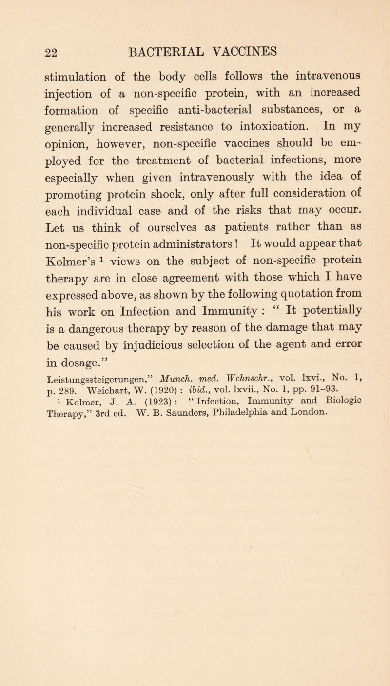 stimulation of the body cells follows the intravenous injection of a non-specific protein, with an increased formation of specific anti-bacterial substances, or a generally increased resistance to intoxication. In my opinion, however, non-specific vaccines should be em- ployed for the treatment of bacterial infections, more especially when given intravenously with the idea of promoting protein shock, only after full consideration of each individual case and of the risks that may occur. Let us think of ourselves as patients rather than as non-specific protein administrators ! It would appear that Kolmer’s ^ views on the subject of non-specific protein therapy are in close agreement with those which I have expressed above, as shown by the following quotation from his work on Infection and Immunity : “It potentially is a dangerous therapy by reason of the damage that may be caused by injudicious selection of the agent and error in dosage.” Leistungssteigerungen,” Munch, med. Wchnschr., vol. Ixvi., No. 1, p. 289. Weichart, W. (1920) ; ibid., vol. Ixvii., No. 1, pp. 91-93. 1 Kolraer, J. A. (1923): “Infection, Immunity and Biologic Therapy,” 3rd ed. W. B. Saunders, Philadelphia and London.