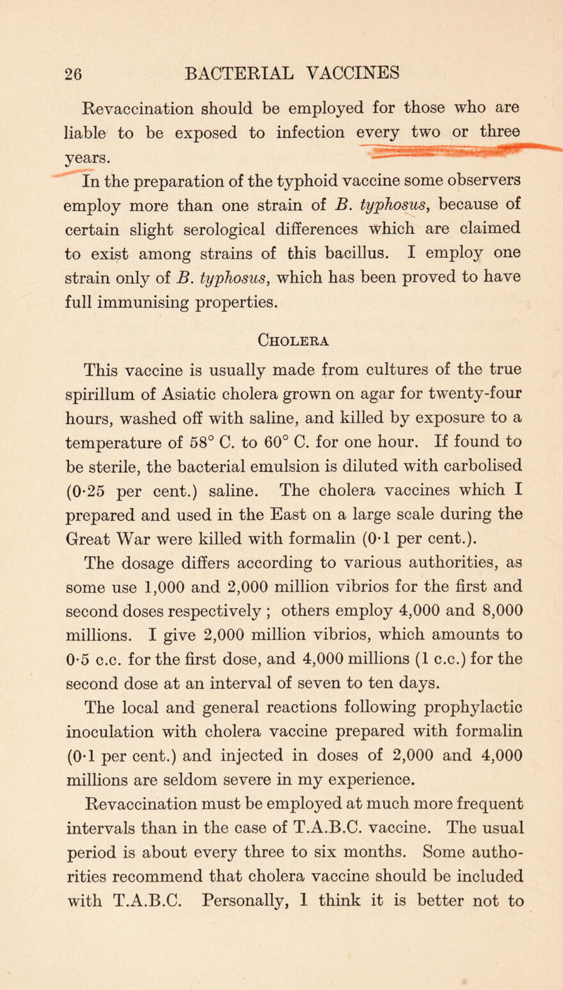 Revaccination should be employed for those who are liable to be exposed to infection every two or three years. In the preparation of the typhoid vaccine some observers employ more than one strain of B. typhosus^ because of certain slight serological differences which are claimed to exist among strains of this bacillus. I employ one strain only of B. typhosus, which has been proved to have full immunising properties. Cholera This vaccine is usually made from cultures of the true spirillum of Asiatic cholera grown on agar for twenty-four hours, washed off with saline, and killed by exposure to a temperature of 58° C. to 60° C. for one hour. If found to be sterile, the bacterial emulsion is diluted with carbolised (0*25 per cent.) saline. The cholera vaccines which I prepared and used in the East on a large scale during the Great War were killed with formalin (0-1 per cent.). The dosage differs according to various authorities, as some use 1,000 and 2,000 million vibrios for the first and second doses respectively ; others employ 4,000 and 8,000 millions. I give 2,000 million vibrios, which amounts to 0*5 c.c. for the first dose, and 4,000 millions (1 c.c.) for the second dose at an interval of seven to ten days. The local and general reactions following prophylactic inoculation with cholera vaccine prepared with formalin (OT per cent.) and injected in doses of 2,000 and 4,000 millions are seldom severe in my experience. Revaccination must be employed at much more frequent intervals than in the case of T.A.B.C. vaccine. The usual period is about every three to six months. Some autho- rities recommend that cholera vaccine should be included with T.A.B.C. Personally, I think it is better not to