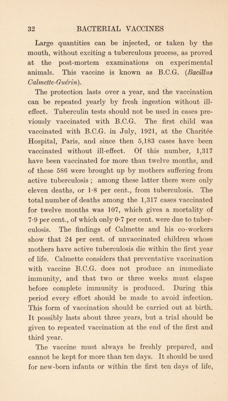 Large quantities can be injected, or taken by the mouth, without exciting a tuberculous process, as proved at the post-mortem examinations on experimental animals. This vaccine is known as B.C.G. {Bacillus Calmette-Guerin). The protection lasts over a year, and the vaccination can be repeated yearly by fresh ingestion without ill- effect. Tuberculin tests should not be used in cases pre- viously vaccinated with B.C.G. The first child was vaccinated with B.C.G. in July, 1921, at the Charitee Hospital, Paris, and since then 5,183 cases have been vaccinated without ill-effect. Of this number, 1,317 have been vaccinated for more than twelve months, and of these 586 were brought up by mothers suffering from active tuberculosis ; among these latter there were only eleven deaths, or 1-8 per cent., from tuberculosis. The total number of deaths among the 1,317 cases vaccinated for twelve months was 107, which gives a mortality of 7-9 per cent., of which only 0*7 per cent, were due to tuber- culosis. The findings of Calmette and his co-workers show that 24 per cent, of unvaccinated children whose mothers have active tuberculosis die within the first year of life. Calmette considers that preventative vaccination with vaccine B.C.G. does not produce an immediate immunity, and that two or three weeks must elapse before complete immunity is produced. During this period every effort should be made to avoid infection. This form of vaccination should be carried out at birth. It possibly lasts about three years, but a trial should be given to repeated vaccination at the end of the first and third year. The vaccine must always be freshly prepared, and cannot be kept for more than ten days. It should be used for new-born infants or within the first ten days of life.