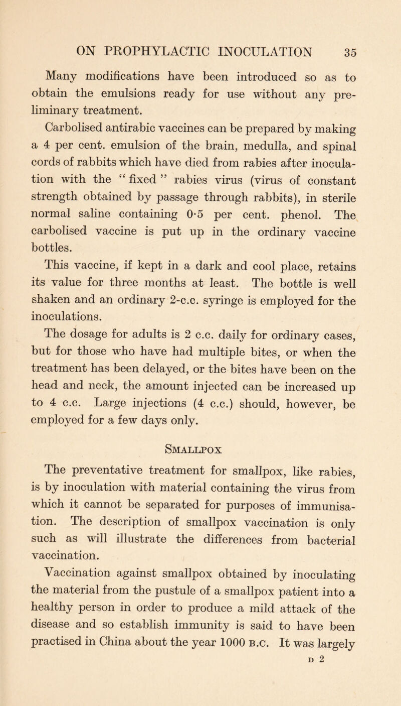 Many modifications have been introduced so as to obtain the emulsions ready for use without any pre- liminary treatment. Carbolised antirabic vaccines can be prepared by making a 4 per cent, emulsion of the brain, medulla, and spinal cords of rabbits which have died from rabies after inocula- tion with the “ fixed ” rabies virus (virus of constant strength obtained by passage through rabbits), in sterile normal saline containing 0-5 per cent, phenol. The carbolised vaccine is put up in the ordinary vaccine bottles. This vaccine, if kept in a dark and cool place, retains its value for three months at least. The bottle is well shaken and an ordinary 2-c.c. syringe is employed for the inoculations. The dosage for adults is 2 c.c. daily for ordinary cases, but for those who have had multiple bites, or when the treatment has been delayed, or the bites have been on the head and neck, the amount injected can be increased up to 4 c.c. Large injections (4 c.c.) should, however, be employed for a few days only. Smallpox The preventative treatment for smallpox, like rabies, is by inoculation with material containing the virus from which it cannot be separated for purposes of immunisa- tion. The description of smallpox vaccination is only such as will illustrate the differences from bacterial vaccination. Vaccination against smallpox obtained by inoculating the material from the pustule of a smallpox patient into a healthy person in order to produce a mild attack of the disease and so establish immunity is said to have been practised in China about the year 1000 B.c. It was largely