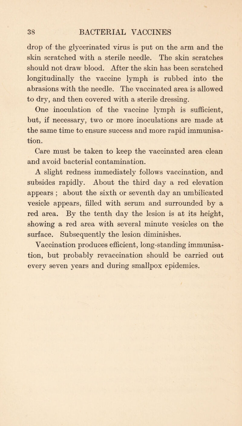 drop of the glycerinated virus is put on the arm and the skin scratched with a sterile needle. The skin scratches should not draw blood. After the skin has been scratched longitudinally the vaccine lymph is rubbed into the abrasions with the needle. The vaccinated area is allowed to dry, and then covered with a sterile dressing. One inoculation of the vaccine lymph is sufficient, but, if necessary, two or more inoculations are made at the same time to ensure success and more rapid immunisa- tion. Care must be taken to keep the vaccinated area clean and avoid bacterial contamination. A slight redness immediately follows vaccination, and subsides rapidly. About the third day a red elevation appears ; about the sixth or seventh day an umbilicated vesicle appears, filled with serum and surrounded by a red area. By the tenth day the lesion is at its height, showing a red area with several minute vesicles on the surface. Subsequently the lesion diminishes. Vaccination produces efficient, long-standing immunisa- tion, but probably revaccination should be carried out every seven years and during smallpox epidemics.