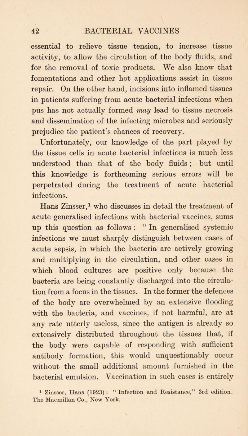 essential to relieve tissue tension, to increase tissue activity, to allow the circulation of the body fluids, and for the removal of toxic products. We also know that fomentations and other hot applications assist in tissue repair. On the other hand, incisions into inflamed tissues in patients suffering from acute bacterial infections when pus has not actually formed may lead to tissue necrosis and dissemination of the infecting microbes and seriously prejudice the patient’s chances of recovery. Unfortunately, our knowledge of the part played by the tissue cells in acute bacterial infections is much less understood than that of the body fluids ; but until this knowledge is forthcoming serious errors will be perpetrated during the treatment of acute bacterial infections. Hans Zinsser, 1 who discusses in detail the treatment of acute generalised infections with bacterial vaccines, sums up this question as follows : ‘'In generalised systemic infections we must sharply distinguish between cases of acute sepsis, in which the bacteria are actively growing and multiplying in the circulation, and other cases in which blood cultures are positive only because the bacteria are being constantly discharged into the circula- tion from a focus in the tissues. In the former the defences of the body are overwhelmed by an extensive flooding with the bacteria, and vaccines, if not harmful, are at any rate utterly useless, since the antigen is already so extensively distributed throughout the tissues that, if the body were capable of responding with sufficient antibody formation, this would unquestionably occur without the small additional amount furnished in the bacterial emulsion. Vaccination in such cases is entirely 1 Zinsser, Hans (1923) : “ Infection and Resistance,” 3rd edition. The Macmillan Co., New York.