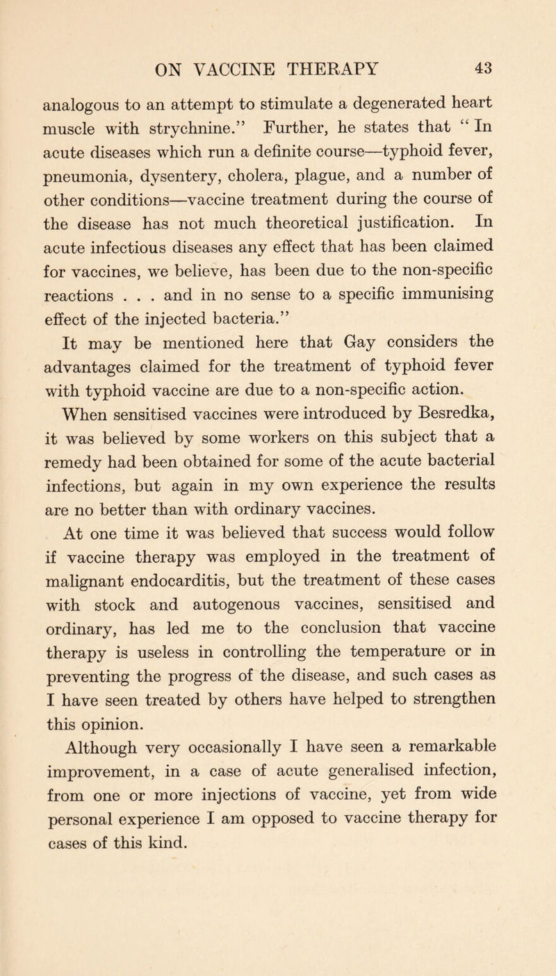 analogous to an attempt to stimulate a degenerated heart muscle with strychnine.” Further, he states that “ In acute diseases which run a definite course—typhoid fever, pneumonia, dysentery, cholera, plague, and a number of other conditions—vaccine treatment during the course of the disease has not much theoretical justification. In acute infectious diseases any effect that has been claimed for vaccines, we believe, has been due to the non-specific reactions . . . and in no sense to a specific immunising effect of the injected bacteria.” It may be mentioned here that Gay considers the advantages claimed for the treatment of typhoid fever with typhoid vaccine are due to a non-specific action. When sensitised vaccines were introduced by Besredka, it was believed by some workers on this subject that a remedy had been obtained for some of the acute bacterial infections, but again in my own experience the results are no better than with ordinary vaccines. At one time it was believed that success would follow if vaccine therapy was employed in the treatment of malignant endocarditis, but the treatment of these cases with stock and autogenous vaccines, sensitised and ordinary, has led me to the conclusion that vaccine therapy is useless in controlling the temperature or in preventing the progress of the disease, and such cases as I have seen treated by others have helped to strengthen this opinion. Although very occasionally I have seen a remarkable improvement, in a case of acute generalised infection, from one or more injections of vaccine, yet from wide personal experience I am opposed to vaccine therapy for cases of this kind.