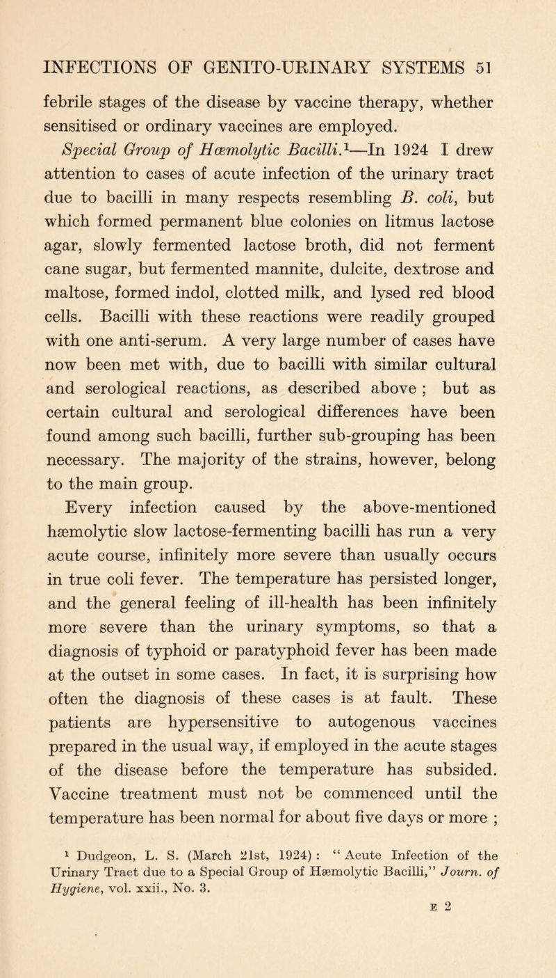 febrile stages of the disease by vaccine therapy, whether sensitised or ordinary vaccines are employed. Special Group of Hcemolytic Bacilli.^—In 1924 I drew attention to cases of acute infection of the urinary tract due to bacilli in many respects resembling B. coli, but which formed permanent blue colonies on litmus lactose agar, slowly fermented lactose broth, did not ferment cane sugar, but fermented mannite, dulcite, dextrose and maltose, formed indol, clotted milk, and lysed red blood cells. Bacilli with these reactions were readily grouped with one anti-serum. A very large number of cases have now been met with, due to bacilli with similar cultural and serological reactions, as described above ; but as certain cultural and serological differences have been found among such bacilli, further sub-grouping has been necessary. The majority of the strains, however, belong to the main group. Every infection caused by the above-mentioned haemolytic slow lactose-fermenting bacilli has run a very acute course, infinitely more severe than usually occurs in true coli fever. The temperature has persisted longer, and the general feeling of ill-health has been infinitely more severe than the urinary symptoms, so that a diagnosis of typhoid or paratyphoid fever has been made at the outset in some cases. In fact, it is surprising how often the diagnosis of these cases is at fault. These patients are hypersensitive to autogenous vaccines prepared in the usual way, if employed in the acute stages of the disease before the temperature has subsided. Vaccine treatment must not be commenced until the temperature has been normal for about five days or more ; ^ Dudgeon, L. S. (March 21st, 1924) : “ Acute Infection of the Urinary Tract due to a Special Group of Haemolytic Bacilli,” Journ. of Hygiene, voL xxii.. No. 3.