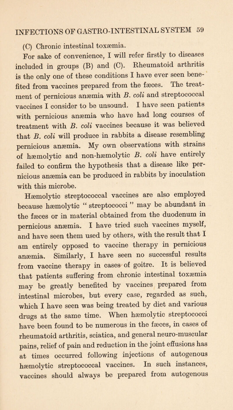 (C) Chronic intestinal toxaemia. For sake of convenience, I will refer firstly to diseases included in groups (B) and (C). Rheumatoid arthritis is the only one of these conditions I have ever seen bene- fited from vaccines prepared from the faeces. The treat- ment of pernicious anaemia with B. coH and streptococcal vaccines I consider to be unsound. I have seen patients with pernicious anaemia who have had long courses of treatment with B. coli vaccines because it was believed that B. coli will produce in rabbits a disease resembling pernicious anaemia. My own observations with strains of haemolytic and non-haemolytic B, coli have entirely failed to confirm the hypothesis that a disease like per- nicious anaemia can be produced in rabbits by inoculation with this microbe. Haemolytic streptococcal vaccines are also employed because haemolytic streptococci ” may be abundant in the faeces or in material obtained from the duodenum in pernicious anaemia. I have tried such vaccines myself, and have seen them used by others, with the result that I am entirely opposed to vaccine therapy in pernicious anaemia. Similarly, I have seen no successful results from vaccine therapy in cases of goitre. It is believed that patients suffering from chronic intestinal toxaemia may be greatly benefited by vaccines prepared from intestinal microbes, but every case, regarded as such, which I have seen was being treated by diet and various drugs at the same time. When haemolytic streptococci have been found to be numerous in the faeces, in cases of rheumatoid arthritis, sciatica, and general neuro-muscular pains, relief of pain and reduction in the joint effusions has at times occurred following injections of autogenous haemolytic streptococcal vaxjcines. In such instances, vaccines should always be prepared from autogenous