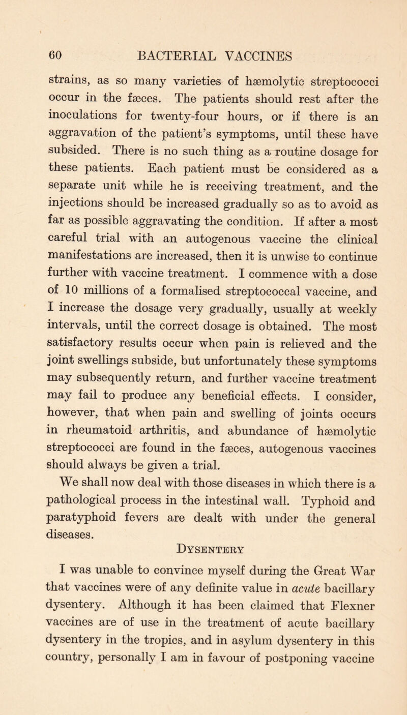 strains, as so many varieties of haemolytic streptococci occur in the faeces. The patients should rest after the inoculations for twenty-four hours, or if there is an aggravation of the patient’s symptoms, until these have subsided. There is no such thing as a routine dosage for these patients. Each patient must be considered as a separate unit while he is receiving treatment, and the injections should be increased gradually so as to avoid as far as possible aggravating the condition. If after a most careful trial with an autogenous vaccine the clinical manifestations are increased, then it is unwise to continue further with vaccine treatment. I commence with a dose of 10 millions of a formalised streptococcal vaccine, and I increase the dosage very gradually, usually at weekly intervals, until the correct dosage is obtained. The most satisfactory results occur when pain is relieved and the joint swellings subside, but unfortunately these symptoms may subsequently return, and further vaccine treatment may fail to produce any beneficial effects. I consider, however, that when pain and swelling of joints occurs in rheumatoid arthritis, and abundance of haemolytic streptococci are found in the faeces, autogenous vaccines should always be given a trial. We shall now deal with those diseases in which there is a pathological process in the intestinal wall. Typhoid and paratyphoid fevers are dealt with under the general diseases. Dysentery I was unable to convince myself during the Great War that vaccines were of any definite value in acute bacillary dysentery. Although it has been claimed that Elexner vaccines are of use in the treatment of acute bacillary dysentery in the tropics, and in asylum dysentery in this country, personally I am in favour of postponing vaccine