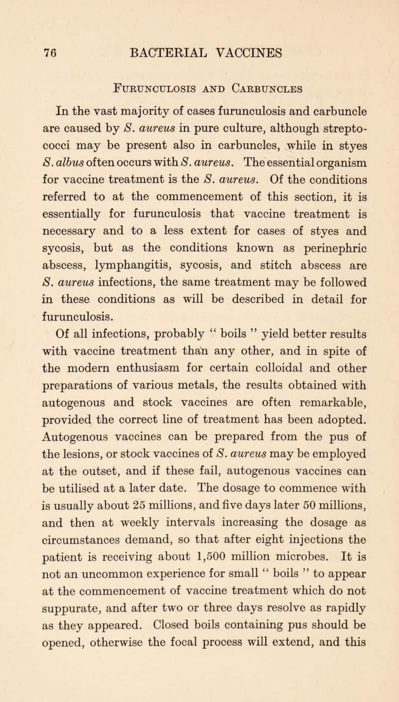 Furunculosis and Carbuncles In the vast majority of cases furunculosis and carbuncle are caused by S. aureus in pure culture, although strepto- cocci may be present also in carbuncles, ^hile in styes S. albus often occurs with S. aureus. The essential organism for vaccine treatment is the S. aureus. Of the conditions referred to at the commencement of this section, it is essentially for furunculosis that vaccine treatment is necessary and to a less extent for cases of styes and sycosis, but as the conditions known as perinephric abscess, lymphangitis, sycosis, and stitch abscess are S. aureus infections, the same treatment may be followed in these conditions as will be described in detail for furunculosis. Of all infections, probably “ boils ” yield better results with vaccine treatment than any other, and in spite of the modern enthusiasm for certain colloidal and other preparations of various metals, the results obtained with autogenous and stock vaccines are often remarkable, provided the correct line of treatment has been adopted. Autogenous vaccines can be prepared from the pus of the lesions, or stock vaccines of S. aureus may be employed at the outset, and if these fail, autogenous vaccines can be utilised at a later date. The dosage to commence with is usually about 25 millions, and five days later 50 millions, and then at weekly intervals increasing the dosage as circumstances demand, so that after eight injections the patient is receiving about 1,500 million microbes. It is not an uncommon experience for small ‘‘ boils ” to appear at the commencement of vaccine treatment which do not suppurate, and after two or three days resolve as rapidly as they appeared. Closed boils containing pus should be opened, otherwise the focal process will extend, and this