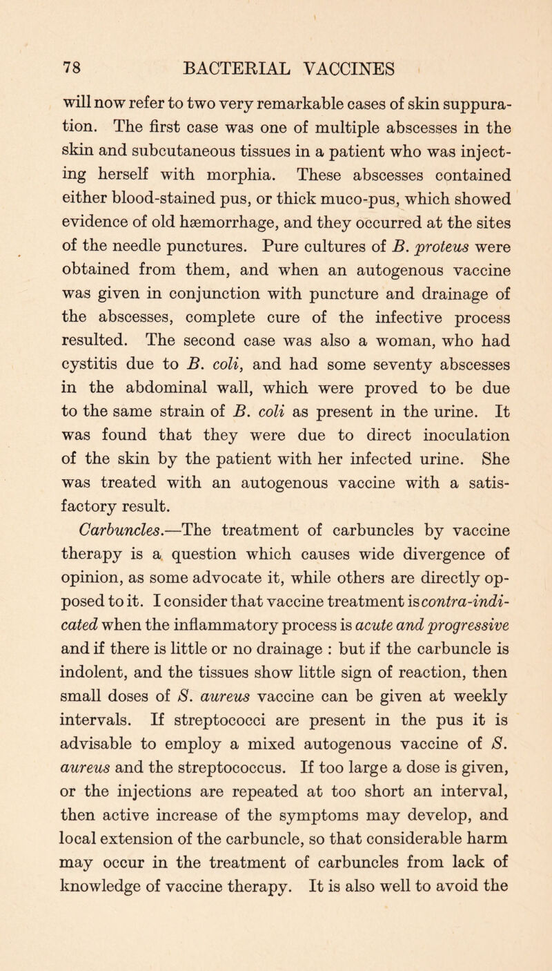 will now refer to two very remarkable cases of skin suppura- tion. The first case was one of multiple abscesses in the skin and subcutaneous tissues in a patient who was inject- ing herself with morphia. These abscesses contained either blood-stained pus, or thick muco-pus, which showed evidence of old haemorrhage, and they occurred at the sites of the needle punctures. Pure cultures of B. proteus were obtained from them, and when an autogenous vaccine was given in conjunction with puncture and drainage of the abscesses, complete cure of the infective process resulted. The second case was also a woman, who had cystitis due to B. coli, and had some seventy abscesses in the abdominal wall, which were proved to be due to the same strain of B. coli as present in the urine. It was found that they were due to direct inoculation of the skin by the patient with her infected urine. She was treated with an autogenous vaccine with a satis- factory result. Carbuncles.—The treatment of carbuncles by vaccine therapy is a question which causes wide divergence of opinion, as some advocate it, while others are directly op- posed to it. I consider that vaccine treatment contra-indi- cated when the inflammatory process is acute and progressive and if there is little or no drainage : but if the carbuncle is indolent, and the tissues show little sign of reaction, then small doses of S. aureus vaccine can be given at weekly intervals. If streptococci are present in the pus it is advisable to employ a mixed autogenous vaccine of S. aureus and the streptococcus. If too large a dose is given, or the injections are repeated at too short an interval, then active increase of the symptoms may develop, and local extension of the carbuncle, so that considerable harm may occur in the treatment of carbuncles from lack of knowledge of vaccine therapy. It is also well to avoid the