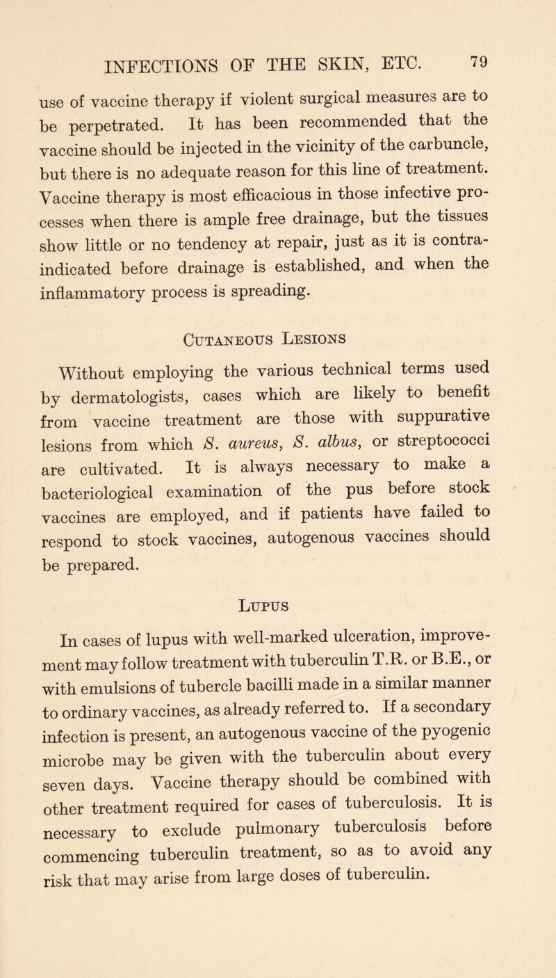 usG of vacciiiG therapy if violent surgical measures are to be perpetrated. It has been recommended that the vaccine should be injected in the vicinity of the carbuncle, but there is no adequate reason for this line of treatment. Vaccine therapy is most efficacious in those infective pro- cesses when there is ample free drainage, but the tissues show little or no tendency at repair, just as it is contra- indicated before drainage is established, and when the inflammatory process is spreading. Cutaneous Lesions Without employing the various technical terms used by dermatologists, cases which are likely to benefit from vaccine treatment are those with suppurative lesions from which S. aureus, S. albus, or streptococci are cultivated. It is always necessary to make a bacteriological examination of the pus before stock vaccines are employed, and if patients have failed to respond to stock vaccines, autogenous vaccines should be prepared. Lupus In cases of lupus with well-marked ulceration, improve- ment may follow treatment with tuberculin T.R. or B.E., or with emulsions of tubercle bacilli made in a similar manner to ordinary vaccines, as already referred to. If a secondary infection is present, an autogenous vaccine of the pyogenic microbe may be given with the tuberculin about every seven days. Vaccine therapy should be combined with other treatment required for cases of tuberculosis. It is necessary to exclude pulmonary tuberculosis before commencing tuberculin treatment, so as to avoid any risk that may arise from large doses of tuberculin.
