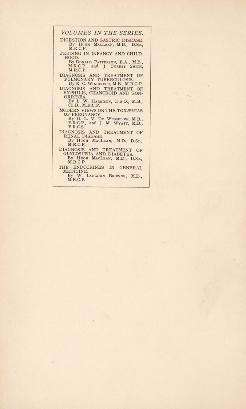 VOLUMES IN THE SERIES. DIGESTION AND GASTRIC DISEASE. By Hugh MacLean, M.D., D.Sc., M.R.C.P. FEEDING IN INFANCY AND CHILD- HOOD. By Donald Patterson. B.A., M.B., M.R.C.P., and J. Forest Smith, M.R.C.P. DIAGNOSIS AND TREATMENT OF PULMONARY TUBERCULOSIS. By R. C. Wingfield, M.B., M.R.C.P. DIAGNOSIS AND TREATMENT OF SYPHILIS, CHANCROID AND GON- ORRHCEA. By L. W. Harrison, D.S.O., M.B., Ch.B., M.R.C.P. MODERN VIEWS ON THE TOXEMIAS OF PREGNANCY. By O. L. V. De Wesselow, M.B., F.R.C.P., and J. M. Wyatt, M.B., F.R.C.S. DIAGNOSIS AND TREATMENT OF RENAL DISEASE. By Hugh MacLean, M.D., D.Sc., M.R.C.P. DIAGNOSIS AND TREATMENT OF GLYCOSURIA AND DIABETES. By Hugh MacLean, M.D., D.Sc., M.R.C.P. THE ENDOCRINES IN GENERAL MEDICINE. By W. Langdon Browne, M.D , M.R.C.P.