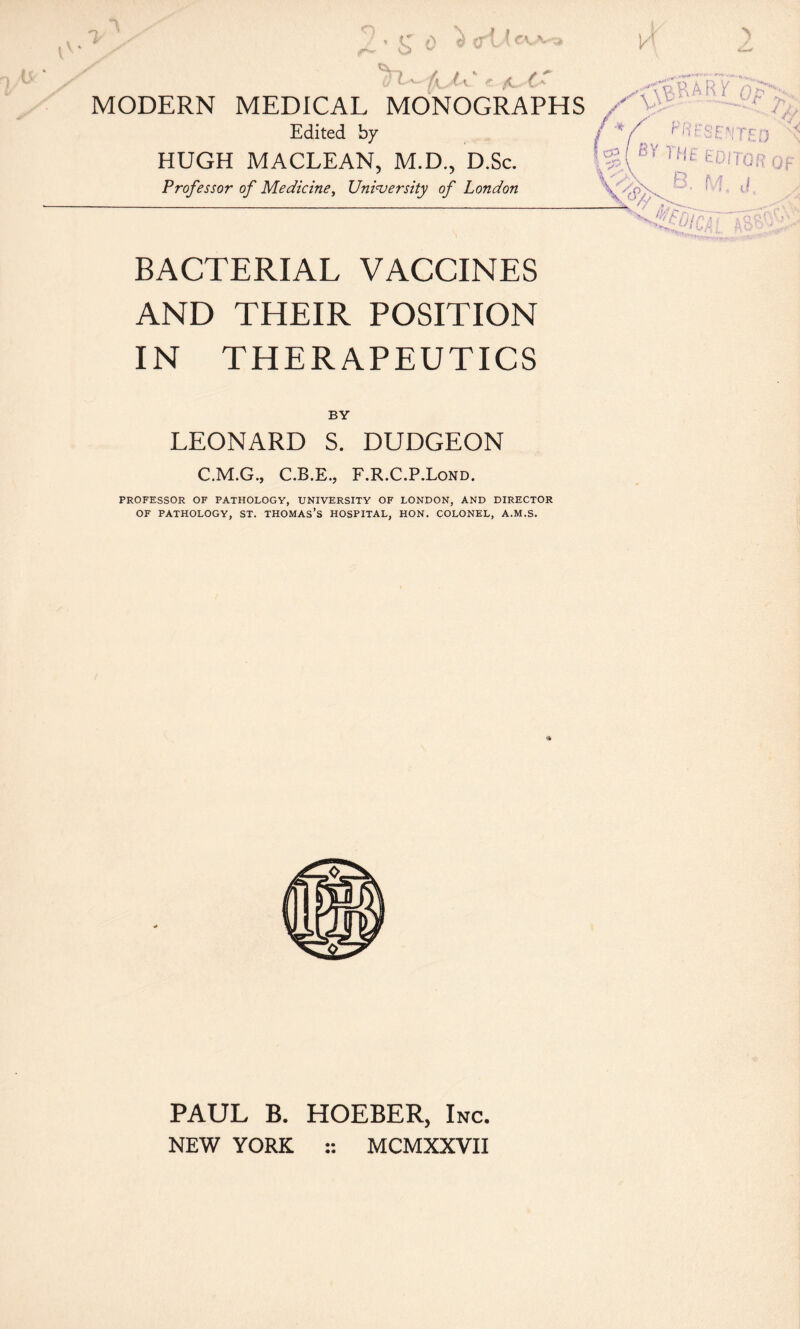 'I f f \- /u.^ MODERN MEDICAL MONOGRAPHS Edited by HUGH MACLEAN, M.D., D.Sc. Professor of Mediciney Uninjersity of London ? CP g( Tut tcrroRop « . V f- '1 j -iK ' / ’ 'ulC‘ BACTERIAL VACCINES AND THEIR POSITION IN THERAPEUTICS LEONARD S. DUDGEON C.M.G., C.B.E., F.R.C.P.Lond. PROFESSOR OF PATHOLOGY, UNIVERSITY OF LONDON, AND DIRECTOR OF PATHOLOGY, ST. THOMAs’s HOSPITAL, HON. COLONEL, A.M.S. PAUL B. HOEBER, Inc, NEW YORK :: MCMXXVII