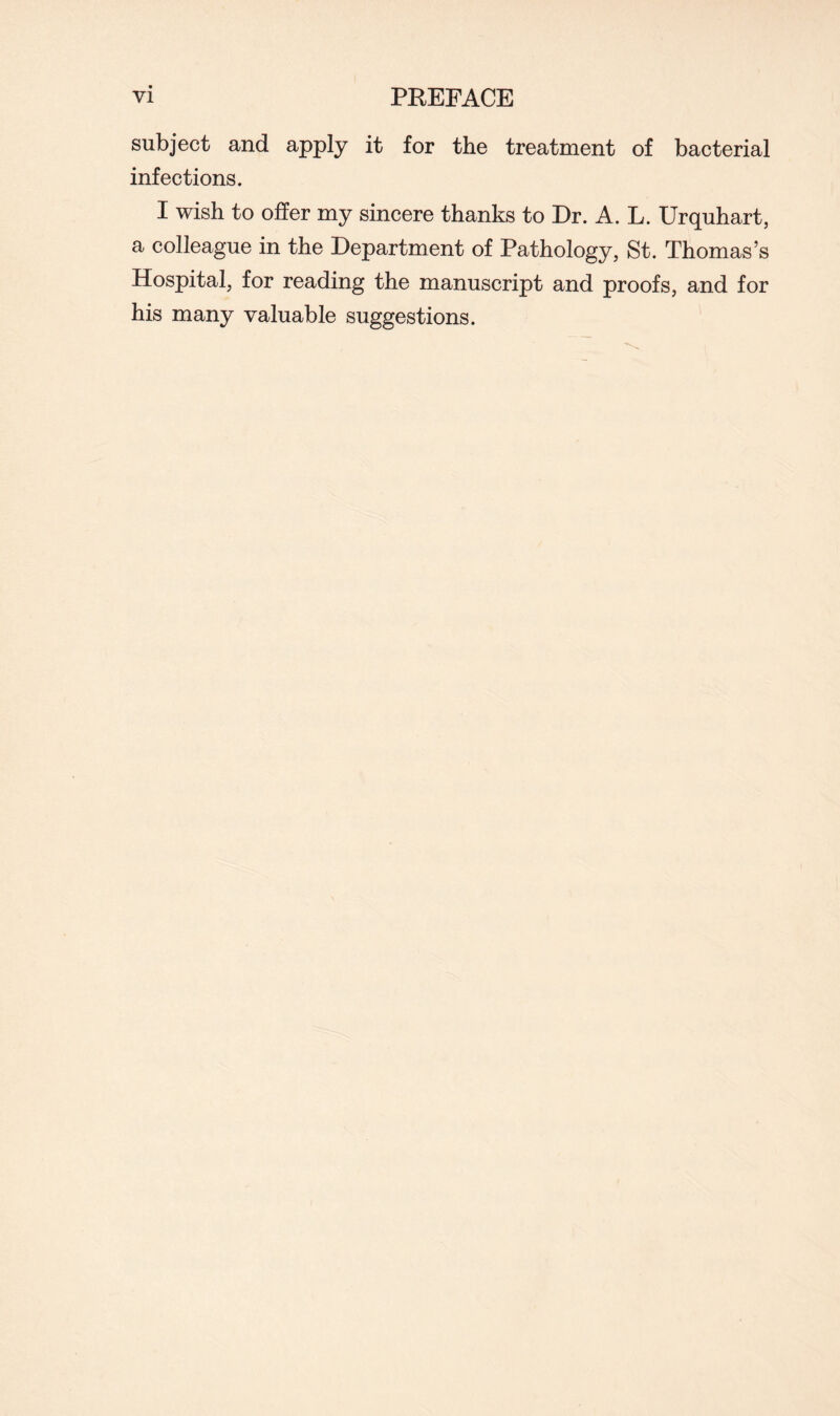 subject and apply it for the treatment of bacterial infections. I wish to offer my sincere thanks to Dr. A. L. Urquhart, a colleague in the Department of Pathology, St. Thomas’s Hospital, for reading the manuscript and proofs, and for his many valuable suggestions.