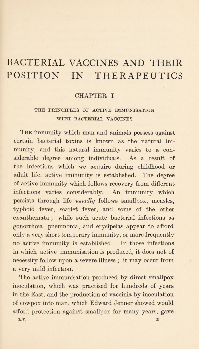 BACTERIAL VACCINES AND THEIR POSITION IN THERAPEUTICS CHAPTER I THE PRINCIPLES OF ACTIVE IMMUNISATION WITH BACTERIAL VACCINES The immunity which man and animals possess against certain bacterial toxins is known as the natural im- munity, and this natural immunity varies to a con- siderable degree among individuals. As a result of the infections which we acquire during childhood or adult life, active immunity is established. The degree of active immunity which follows recovery from different infections varies considerably. An immunity which persists through life usually follows smallpox, measles, typhoid fever, scarlet fever, and some of the other exanthemata ; while such acute bacterial infections as gonorrhoea, pneumonia, and erysipelas appear to afford only a very short temporary immunity, or more frequently no active immunity is established. In those infections in which active immunisation is produced, it does not of necessity follow upon a severe illness ; it may occur from a very mild infection. The active immunisation produced by direct smallpox inoculation, which was practised for hundreds of years in the East, and the production of vaccinia by inoculation of cowpox into man, which Edward Jenner showed would afford protection against smallpox for many years, gave B.V. B