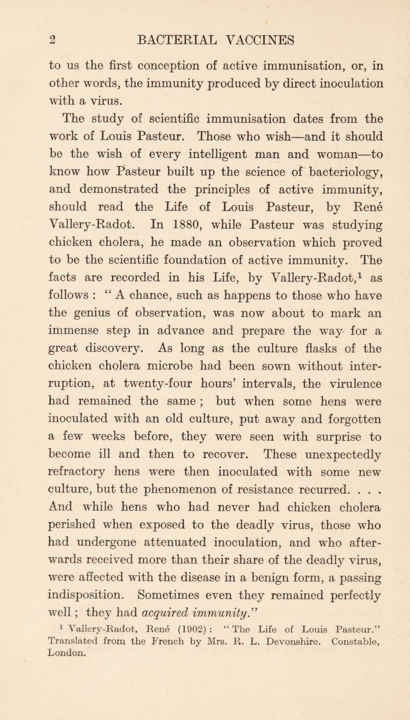 to us the first conception of active immunisation, or, in other words, the immunity produced by direct inoculation with a virus. The study of scientific immunisation dates from the work of Louis Pasteur. Those who wish—and it should be the wish of every intelligent man and woman—to know how Pasteur built up the science of bacteriology, and demonstrated the principles of active immunity, should read the Life of Louis Pasteur, by Rene Vallery-Radot. In 1880, while Pasteur was studying chicken cholera, he made an observation which proved to be the scientific foundation of active immunity. The facts are recorded in his Life, by Vallery-Radot,^ as follows : “A chance, such as happens to those who have the genius of observation, was now about to mark an immense step in advance and prepare the way for a great discovery. As long as the culture flasks of the chicken cholera microbe had been sown without inter- ruption, at twenty-four hours’ intervals, the virulence had remained the same ; but when some hens were inoculated with an old culture, put away and forgotten a few weeks before, they were seen with surprise to become ill and then to recover. These unexpectedly refractory hens were then inoculated with some new culture, but the phenomenon of resistance recurred. . . . And while hens who had never had chicken cholera perished when exposed to the deadly virus, those who had undergone attenuated inoculation, and who after- wards received more than their share of the deadly virus, were affected with the disease in a benign form, a passing indisposition. Sometimes even they remained perfectly well ; they had acquired immunity ^ Vallery-Radot, Rene (1902) : “ The Life of Louis Pasteur.” Translated from the French by Mrs. R. L. Devonshire. Constable, London.