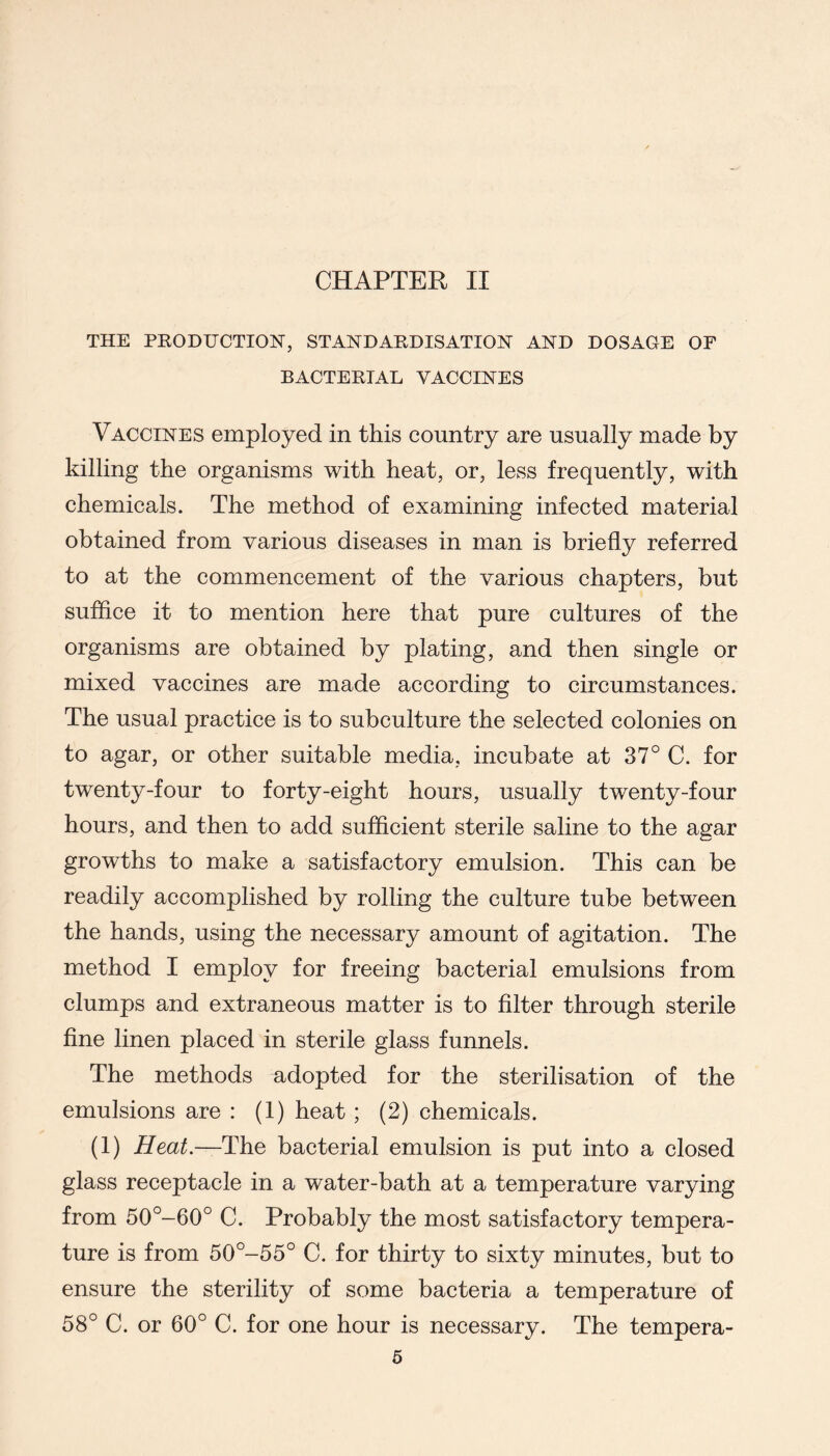 CHAPTER II THE PEODUCTION, STANDAEDISATIOH AND DOSAGE OF BACTEETAL VACCINES Vaccines employed in this country are usually made by killing the organisms with heat, or, less frequently, with chemicals. The method of examining infected material obtained from various diseases in man is briefly referred to at the commencement of the various chapters, but suffice it to mention here that pure cultures of the organisms are obtained by plating, and then single or mixed vaccines are made according to circumstances. The usual practice is to subculture the selected colonies on to agar, or other suitable media, incubate at 37° C. for twenty-four to forty-eight hours, usually twenty-four hours, and then to add sufficient sterile saline to the agar growths to make a satisfactory emulsion. This can be readily accomplished by rolling the culture tube between the hands, using the necessary amount of agitation. The method I employ for freeing bacterial emulsions from clumps and extraneous matter is to filter through sterile fine linen placed in sterile glass funnels. The methods adopted for the sterilisation of the emulsions are : (1) heat ; (2) chemicals. (1) Heat—The bacterial emulsion is put into a closed glass receptacle in a water-bath at a temperature varying from 50°-60° C. Probably the most satisfactory tempera- ture is from 50°-55° C. for thirty to sixty minutes, but to ensure the sterility of some bacteria a temperature of 58° C. or 60° C. for one hour is necessary. The tempera-