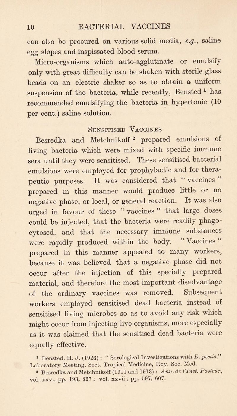can also be procured on various solid media, e.g., saline egg slopes and inspissated blood serum. Micro-organisms which auto-agglutinate or emulsify only with great difficulty can be shaken with sterile glass beads on an electric shaker so as to obtain a uniform suspension of the bacteria, while recently, Bensted ^ has recommended emulsifying the bacteria in hypertonic (10 per cent.) saline solution. Sensitised Vaccines Besredka and Metchnikoff ^ prepared emulsions of living bacteria which were mixed with specific immune sera until they were sensitised. These sensitised bacterial emulsions were employed for prophylactic and for thera- peutic purposes. It was considered that vaccines prepared in this manner would produce little or no negative phase, or local, or general reaction. It was also urged in favour of these “ vaccines ” that large doses could be injected, that the bacteria were readily phago- cytosed, and that the necessary immune substances were rapidly produced within the body. “ Vaccines ” prepared in this manner appealed to many workers, because it was believed that a negative phase did not occur after the injection of this specially prepared material, and therefore the most important disadvantage of the ordinary vaccines was removed. Subsequent workers employed sensitised dead bacteria instead of sensitised living microbes so as to avoid any risk which might occur from injecting live organisms, more especially as it was claimed that the sensitised dead bacteria were equally effective. 1 Bensted, H. J. (1926) : “ Serological Investigations with B. pestis,' Laboratory Meeting, Sect. Tropical Medicine, Roy. Soc. Med. 2 Besredka and Metchnikoff (1911 and 1913) : Ann. de VInst. Pasteur, vol. XXV., pp. 193, 867 ; vol. xxvii., pp. 697, 607.