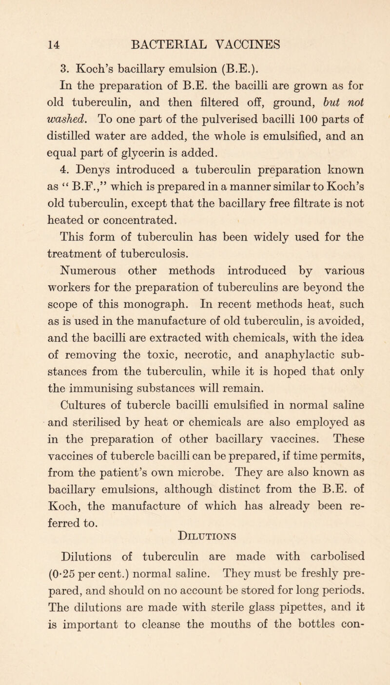 3. Koch’s bacillary emulsion (B.E.). In the preparation of B.E. the bacilli are grown as for old tuberculin, and then filtered off, ground, hut not washed. To one part of the pulverised bacilli 100 parts of distilled water are added, the whole is emulsified, and an equal part of glycerin is added. 4. Denys introduced a tuberculin preparation known as “ B.E.,” which is prepared in a manner similar to Koch’s old tuberculin, except that the bacillary free filtrate is not heated or concentrated. This form of tuberculin has been widely used for the treatment of tuberculosis. Numerous other methods introduced by various workers for the preparation of tuberculins are beyond the scope of this monograph. In recent methods heat, such as is used in the manufacture of old tuberculin, is avoided, and the bacilli are extracted with chemicals, with the idea of removing the toxic, necrotic, and anaphylactic sub- stances from the tuberculin, while it is hoped that only the immunising substances will remain. Cultures of tubercle bacilli emulsified in normal saline and sterilised by heat or chemicals are also employed as in the preparation of other bacillary vaccines. These vaccines of tubercle bacilli can be prepared, if time permits, from the patient’s own microbe. They are also known as bacillary emulsions, although distinct from the B.E. of Koch, the manufacture of which has already been re- ferred to. Dilutions Dilutions of tuberculin are made with carbolised (0-25 per cent.) normal saline. They must be freshly pre- pared, and should on no account be stored for long periods. The dilutions are made with sterile glass pipettes, and it is important to cleanse the mouths of the bottles con-