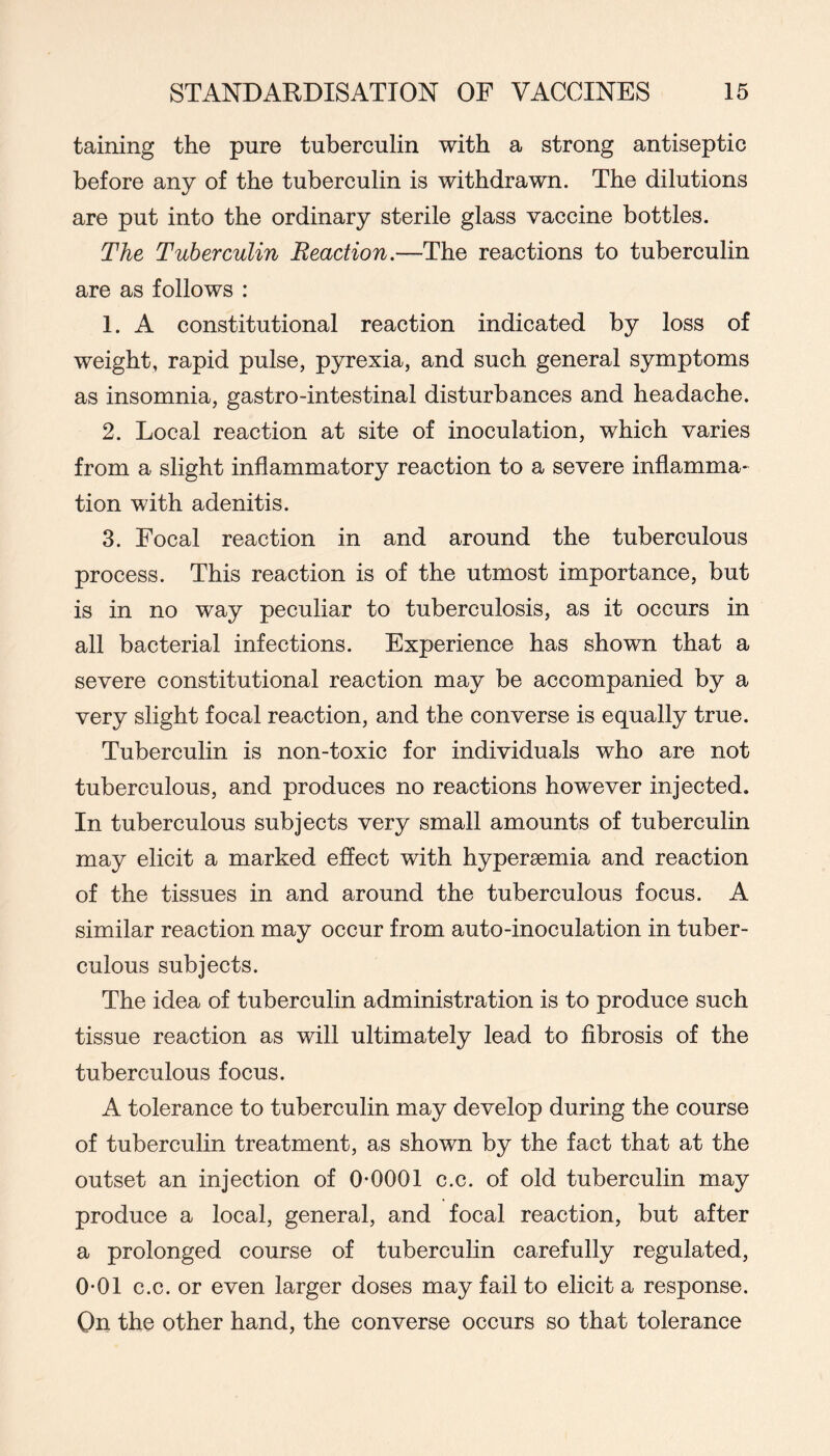 taining the pure tuberculin with a strong antiseptic before any of the tuberculin is withdrawn. The dilutions are put into the ordinary sterile glass vaccine bottles. The Tuberculin Reaction.—The reactions to tuberculin are as follows : 1. A constitutional reaction indicated by loss of weight, rapid pulse, pyrexia, and such general symptoms as insomnia, gastro-intestinal disturbances and headache. 2. Local reaction at site of inoculation, which varies from a slight inflammatory reaction to a severe inflamma- tion with adenitis. 3. Focal reaction in and around the tuberculous process. This reaction is of the utmost importance, but is in no way peculiar to tuberculosis, as it occurs in all bacterial infections. Experience has shown that a severe constitutional reaction may be accompanied by a very slight focal reaction, and the converse is equally true. Tuberculin is non-toxic for individuals who are not tuberculous, and produces no reactions however injected. In tuberculous subjects very small amounts of tuberculin may elicit a marked effect with hyperaemia and reaction of the tissues in and around the tuberculous focus. A similar reaction may occur from auto-inoculation in tuber- culous subjects. The idea of tuberculin administration is to produce such tissue reaction as will ultimately lead to fibrosis of the tuberculous focus. A tolerance to tuberculin may develop during the course of tuberculin treatment, as shown by the fact that at the outset an injection of 0-0001 c.c. of old tuberculin may produce a local, general, and focal reaction, but after a prolonged course of tubercuhn carefully regulated, 0-01 c.c. or even larger doses may fail to elicit a response. On the other hand, the converse occurs so that tolerance