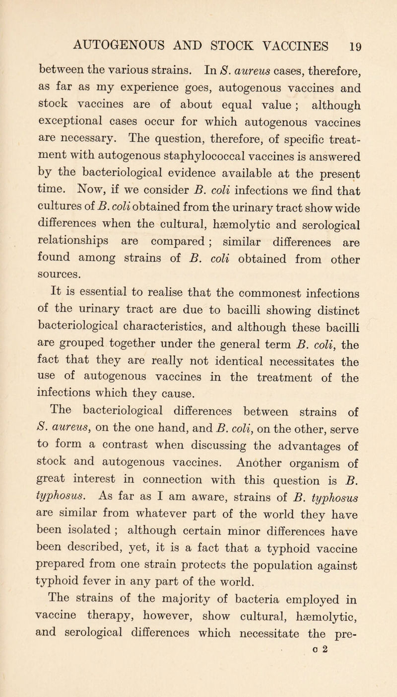 between the various strains. In S. aureus cases, therefore, as far as my experience goes, autogenous vaccines and stock vaccines are of about equal value ; although exceptional cases occur for which autogenous vaccines are necessary. The question, therefore, of specific treat- ment with autogenous staphylococcal vaccines is answered by the bacteriological evidence available at the present time. Now, if we consider B. coli infections we find that cultures of B. coli obtained from the urinary tract show wide differences when the cultural, haemolytic and serological relationships are compared; similar differences are found among strains of B. coli obtained from other sources. It is essential to realise that the commonest infections of the urinary tract are due to bacilli showing distinct bacteriological characteristics, and although these bacilli are grouped together under the general term B. coli, the fact that they are really not identical necessitates the use of autogenous vaccines in the treatment of the infections which they cause. The bacteriological differences between strains of 8. aureus, on the one hand, and B. coli, on the other, serve to form a contrast when discussing the advantages of stock and autogenous vaccines. Another organism of great interest in connection with this question is B. typhosus. As far as I am aware, strains of B. typhosus are similar from whatever part of the world they have been isolated ; although certain minor differences have been described, yet, it is a fact that a typhoid vaccine prepared from one strain protects the population against typhoid fever in any part of the world. The strains of the majority of bacteria employed in vaccine therapy, however, show cultural, haemolytic, and serological differences which necessitate the pre-