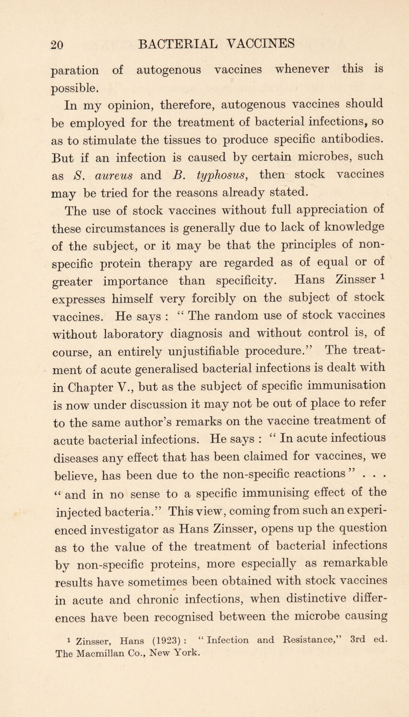paration of autogenous vaccines whenever this is possible. In my opinion, therefore, autogenous vaccines should be employed for the treatment of bacterial infections, so as to stimulate the tissues to produce specific antibodies. But if an infection is caused by certain microbes, such as S. aureus and B. typhosus, then stock vaccines may be tried for the reasons already stated. The use of stock vaccines without full appreciation of these circumstances is generally due to lack of knowledge of the subject, or it may be that the principles of non- specific protein therapy are regarded as of equal or of greater importance than specificity. Hans Zinsser ^ expresses himself very forcibly on the subject of stock vaccines. He says : The random use of stock vaccines without laboratory diagnosis and without control is, of course, an entirely unjustifiable procedure.” The treat- ment of acute generalised bacterial infections is dealt with in Chapter V., but as the subject of specific immunisation is now under discussion it may not be out of place to refer to the same author’s remarks on the vaccine treatment of acute bacterial infections. He says : “In acute infectious diseases any effect that has been claimed for vaccines, we believe, has been due to the non-specific reactions ”... “ and in no sense to a specific immunising effect of the injected bacteria.” This view, coming from such an experi- enced investigator as Hans Zinsser, opens up the question as to the value of the treatment of bacterial infections by non-specific proteins, more especially as remarkable results have sometimes been obtained with stock vaccines in acute and chronic infections, when distinctive differ- ences have been recognised between the microbe causing 1 Zinsser, Hans (1923) : “ Infection and Resistance,” 3rd ed. The Macmillan Co., New York.