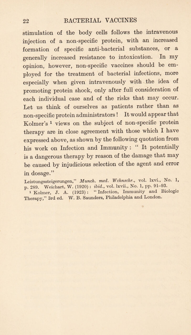 stimulation of the body cells follows the intravenous injection of a non-specific protein, with an increased formation of specific anti-bacterial substances, or a generally increased resistance to intoxication. In my opinion, however, non-specific vaccines should be em- ployed for the treatment of bacterial infections, more especially when given intravenously with the idea of promoting protein shock, only after full consideration of each individual case and of the risks that may occur. Let us think of ourselves as patients rather than as non-specific protein administrators ! It would appear that Kolmer’s ^ views on the subject of non-specific protein therapy are in close agreement with those which I have expressed above, as shown by the following quotation from his work on Infection and Immunity : It potentially is a dangerous therapy by reason of the damage that may be caused by injudicious selection of the agent and error in dosage.” LeistuiigsstGigGruiigGn,” JMiunch. 7ncd. TVchnschT., vol. Ixvi., No. 1, p. 289. Weichart, W. (1920) : ibid., vol. Ixvii., No. 1, pp. 91-93. 1 Kolmer, J. A. (1923): “Infection, Immunity and Biologic Therapy,” 3rd ed. W. B. Saimders, Philadelphia and London.