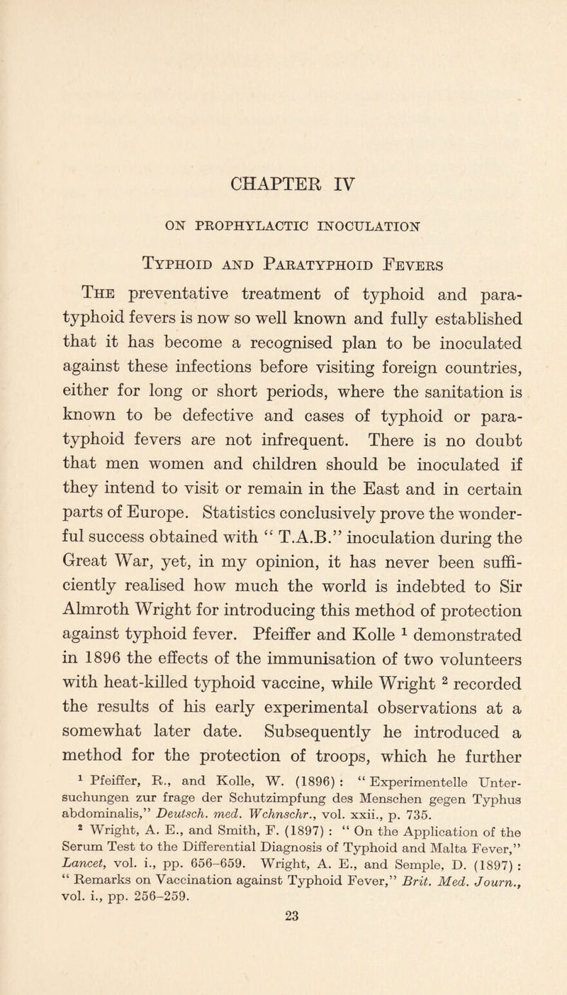 ON PKOPHYLACTIC INOCULATION Typhoid and Paratyphoid Fevers The preventative treatment of typhoid and para- typhoid fevers is now so well known and fully established that it has become a recognised plan to be inoculated against these infections before visiting foreign countries, either for long or short periods, where the sanitation is known to be defective and cases of typhoid or para- typhoid fevers are not infrequent. There is no doubt that men women and children should be inoculated if they intend to visit or remain in the East and in certain parts of Europe. Statistics conclusively prove the wonder- ful success obtained with “ T.A.B.” inoculation during the Great War, yet, in my opinion, it has never been suffi- ciently realised how much the world is indebted to Sir Almroth Wright for introducing this method of protection against typhoid fever. Pfeiffer and Kolle ^ demonstrated in 1896 the effects of the immunisation of two volunteers with heat-killed typhoid vaccine, while Wright ^ recorded the results of his early experimental observations at a somewhat later date. Subsequently he introduced a method for the protection of troops, which he further ^ Pfeiffer, R., and Kolle, W, (1896) : “ Experimentelle XJnter- suchungen zur frage der Schutzimpfung des Menschen gegen Typhus abdonainalis,” Deutsch. med. Wchnschr., vol. xxii,, p. 735. 2 Wright, A. E., and Smith, F. (1897) : “ On the Application of the Serum Test to the Differential Diagnosis of Typhoid and Malta Fever,” Lancet, vol. i., pp. 656-659. Wright, A. E., and Semple, D. (1897) : “ Remarks on Vaccination against Typhoid Fever,” Brit. Med. Journ., vol. i,, pp. 256-259.